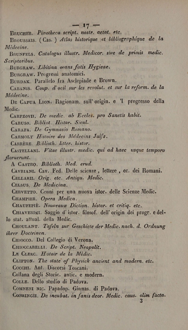 Bnucuer. Pinotheca script. nostr. aetat. etc. Broussars. ( Cas. ) Atlas historique \et bibliographique de la Médecine. Brunrers. Catalogus illustr. Medicor. sive de primis. medic. Scriptoribus. Burcraw. Zibitina ovans fatis Hygieae. Bunrcraw. Progressi anatomici. Burpax. Parallelo fra Asclepiade e Brown. Caranis. Coup. d'ocil sur les revolut. et sur la reform. de la Medecine. De Capua Lion: Ragionam. sull’ origin. e °1 progresso della Medic. Carezovia. De medic. ab Eccles. pro Sanctis habit. Caruso. Bibliot. Histor. Sicul. Canara. De Gymnasio Romano. Carmory Zistoire des Médecins Juifs. Carnere. Biblioth. litter. histor. CasreLLani. Zitae illustr. medic. qui ad haec usque temporv floruerunt. A Castro. Biblioth. Med. erud. CavrianIi. Cav. Fed. Delle scienze , lettere , ec. dei Romani. CeLLar. Orig. etc. Antiqu. Medie. CeLsus. De Medicina. Cerverto. Cenni per una nuova ire «delle Scienze Medic. Crampier. Opera Medica. CHaurePIÈ. Nouceaug Diction. histor. et eritig. etc. Cniraverini. Saggio d'istor. filosof. dell’ origin dei progr. e del- lo stat. attual. della Medic. CHouLant. Tafeln zur Geschicte der Medic. nach. d. Ordnung ihrer Doctrinen. CHiocco. Del Collegio di Verona. CHioccareLLi. De Script. Neapolit. Lx CLerc. Mistoir de la Médic. CLirTtoN. The state of Physick ancient and modern, etc. CoccHi. Ant. Discorsi Toscani. Collana degli Storic. antic. e modern. Corre. Dello studio di Padova. ComnenI nic. Papadop. Ginnas. di Padova. . Conrinci. De incubat, in fanis deor. Medic. caus. ca facta.