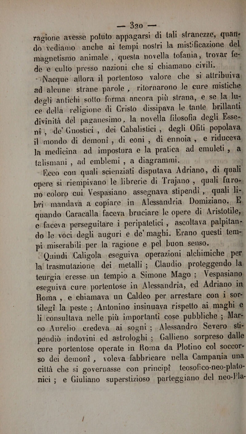 ragione avesse potuto appagarsi di tali stranezze, quatis do vediamo anche ai tempi nostri la mistificazione del magnetismo animale , questa novella tofania, trovar fe- de ‘e culto presso nazioni che si chiamano civili. Nacque allora il portentoso valore che si attribuiva; ad alcune strane parole , ritornarono le cure mistiche degli antichi sotto forma ancora più strana, e se la lu: ce della religione di Cristo dissipava le tante brillanti divinità del paganesimo, la novella filosofia degli Esse- nî:, ‘de Gnostici., dei Cabalislici , degli Ofiti popolava it mondo di demonî , di eoni , di ennoia , e riduceva la medicina ad impostura e la pratica ad emuleti, a talismani , ad emblemi, a diagrammi. SÒ Reco con quali scienziati disputava Adriano, di quali opere si riempivano le librerie di Trajano , quali furo», no coloro ‘cui. Vespasiano assegnava stipendi ,. quali li-, bri mandava a copiare in Alessandria Domiziano. k, quando Caracalla. faceva bruciare le opere di. Aristotile,. e'faceva perseguitare i peripatelici , ascoltava palpitans do le: voci. degli auguri e de’ maghi. Erano questi tem- pi miserabili. per la ragione e pel buon senso. ‘Quindi ‘Caligola eseguiva operazioni alchimiche , per la! trasmutazione dei metalli ;. Claudio proteggendo la. tevrgia eresse un tempio a Simone Mago ; Vespasiano eseguiva cure portentose in Alessandria, ed Adriano in Roma, e chiamava un Caldeo per arrestare con 1 sor- tilegî la peste ; Antonino insinuava rispetto ai maghi e li ‘consultava nelle più importanti cose pubbliche ; Mar- co Aurelio credeva. ai sogni ; , Alessandro Severo. sti- pendiò indovini ed astrologhi ; Gallieno sorpreso dalle cure portentose operate in Roma da Plotino col soccor- so dei demonî, voleva fabbricare nella Campania una città che si governasse con principî teosofico-neo-plato- nici; e Giuliano superstizioso parteggiano del neo-Pla-