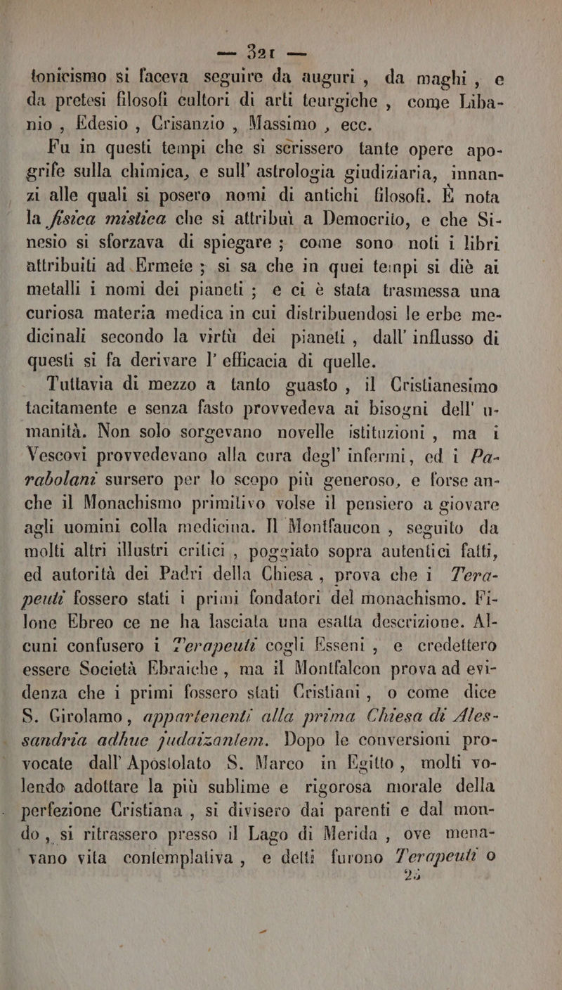 tonicismo si faceva seguire da auguri, da maghi , da pretesi filosofi cultori di arli teurgiche , come Liba- nio, Édesio, Crisanzio, Massimo , ecc. Fu in questi tempi cui sì scrissero tante opere apo- grife sulla chimica, e sull’ astrologia giudiziaria, innan- zi alle quali si posero nomi di antichi filosofi. È nota la fisica mistica che si attribaù a Democrito, e che Si- nesio si sforzava di spiegare ; come sono. noti i libri attribuiti ad Ermete ; si sa che in quei teinpi si diè ai metalli i nomi dei pianeti; e ci è stata trasmessa una curiosa materia medica in cui distribuendosi le erbe me- dicinali secondo la virtù dei pianeti, dall’ influsso di questi si fa derivare l’ efficacia di quelle. Tuttavia di mezzo a tanto guasto , il Cristianesimo tacitamente e senza fasto provvedeva ai bisogni dell' u- manità. Non solo sorgevano novelle istituzioni, ma i Vescovi provvedevano alla cura degl’ infermi, ed i Pe- rabolani sursero per lo scopo più generoso, e forse an- che il Monachismo primitivo volse il pensiero a giovare agli uomini colla medicina. Il Montfaucon , seguito da molti altri illustri critici, poggiato sopra autentici fatti, ed autorità dei Padri della Chiesa , prova che i Tera- peuti fossero stati i primi fondatori del monachismo. Fi- lone Ebreo ce ne ha lasciala una esalta descrizione. Al- cuni confusero i f'erapeuti cogli Esseni, e credettero essere Società Ebraiche, ma il Montfalcon prova ad evi- denza che i primi fossero stati Cristiani, o come dice S. Girolamo, appartenenti alla prima Chiesa di Ales- sandria adhue qudaizanlem. Dopo le conversioni pro- vocate dall Apostolato S. Marco in Egitto, molti vo- lendo adottare la più sublime e rigorosa morale della perfezione Cristiana, si divisero dai parenti e dal mon- do , Si ritrassero presso il Lago di Merida , ove mena- vano vita contemplativa, e detti furono 7erapeuti o 26
