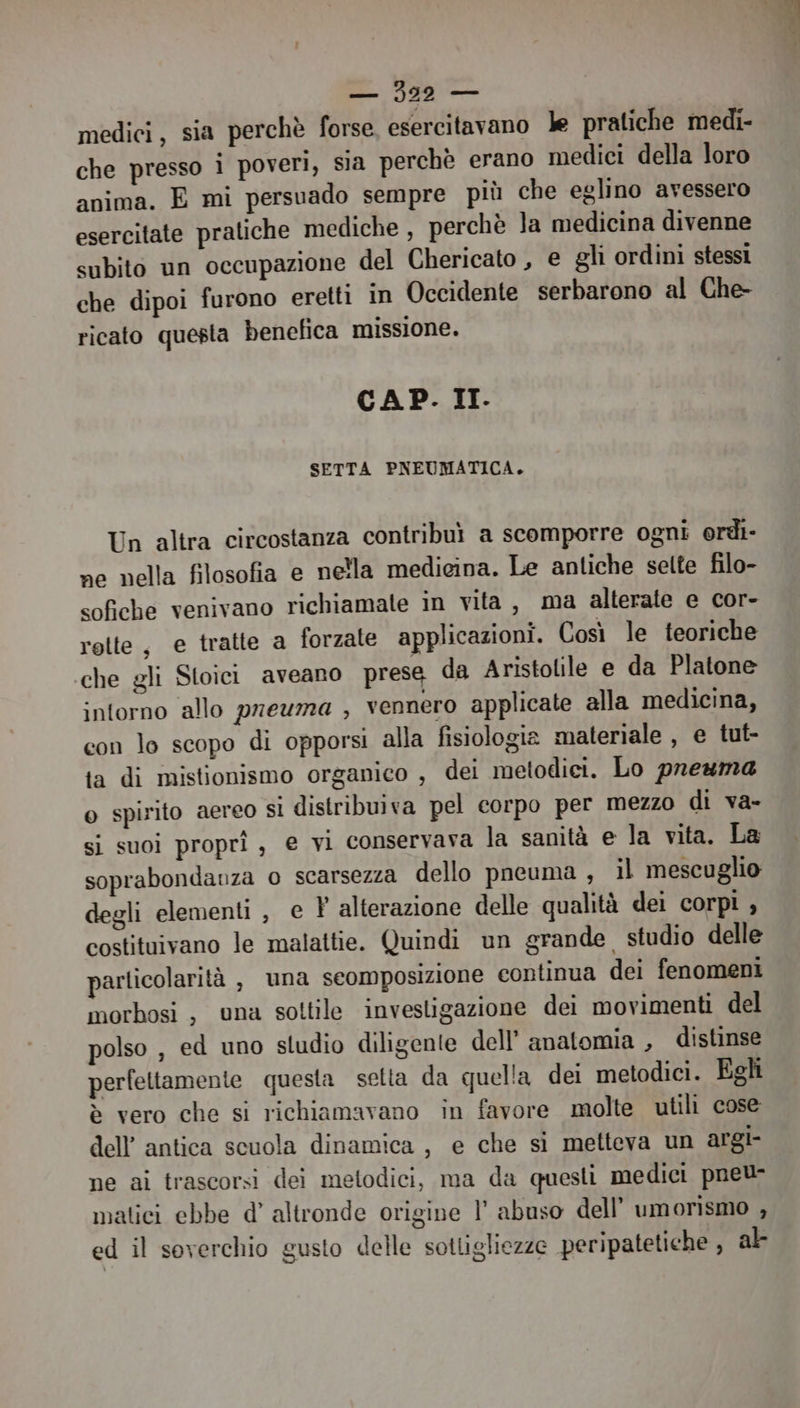 medici, sia perchè forse, esercitavano le pratiche medi- che presso i poveri, sla perchè erano medici della loro anima. E mi persuado sempre più che eglino avessero esercitate pratiche mediche , perchè la medicina divenne subito un occupazione del Chericato , e gli ordini stessi che dipoi furono eretti in Occidente serbarono al Che- ricato questa benefica missione. CAP. II. SETTA PNEUMATICA. Un altra circostanza contribuì a scomporre ogni erdi- ne nella filosofia e nella medicina. Le antiche selte filo- sofiche venivano richiamate in vita, ma alterate e cor- rette, e tratte a forzate applicazioni. Così le teoriche che gli Stoici aveano prese da Aristolile e da Platone intorno allo prevma , vennero applicate alla medicina, con lo scopo di opporsi alla fisiologia materiale , e tut- ta di mistionismo organico , dei metodici. Lo preuma o spirito aereo si distribuiva pel corpo per mezzo di va- si suoi propri , e vi conservava la sanità e la vita. La soprabondanza o scarsezza dello pneuma , il mescuglio degli elementi, e ? alterazione delle qualità dei corpi , costituivano le malattie. Quindi un grande studio delle particolarità , una seomposizione continua dei fenomeni morbosi, una sottile investigazione dei movimenti del polso , ed uno studio diligente dell’ anatomia , distinse perfettamente questa setta da quella dei metodici. Egli è vero che si richiamavano in favore molte utili cose dell’ antica scuola dinamica , e che si metteva un argi- ne ai trascorsi deì metodici, ma da questi medici pneu- matici ebbe d’ altronde origine l’ abuso dell’ umorismo , ed il soverchio gusto delle sotligliezze peripatetiche , al