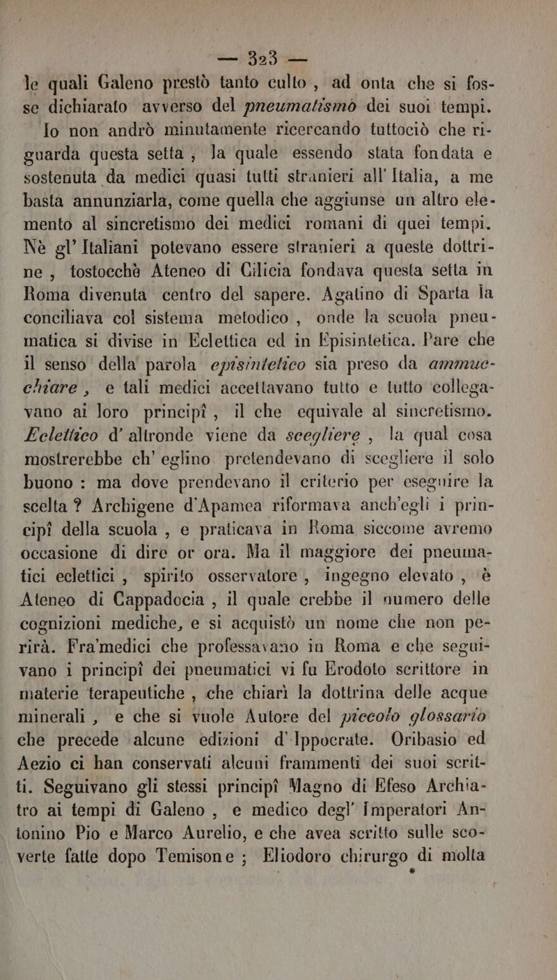 — 3235 — le quali Galeno prestò tanto culto , ad onta che si fos- se dichiarato avverso del preumatismò dei suoi tempi. Io non andrò minutamente ricercando tuttociò che ri- guarda questa setta; Ja quale essendo stata fondata e sostenuta da medici quasi tutti stranieri all’ Italia, a me basta annunziarla, come quella che aggiunse un altro ele- mento al sincretismo dei medici romani di quei tempi. Nè gl’ Italiani potevano essere stranieri a queste dottri- ne, tostocchè Ateneo di Gilicia fondava questa setta im Roma divenuta centro del sapere. Agatino di Sparta la conciliava col sistema metodico , onde la scuola pneu- matica si divise in Eclettica ed in Episintetica. Pare che il senso della parola episinzetico sia preso da ammue- chiare , e tali medici accettavano tutto e tutto ‘collega- vano ai loro principî, il che equivale al sincretismo. Eclettico d’ altronde viene da scegliere , la qual cosa mostrerebbe ch’ eglino. pretendevano di scegliere il solo buono : ma dove prendevano il criterio per esegnire la scelta ? Archigene d'Apamea riformava anch'egli 1 prin- cipî della scuola , e praticava in Roma siccome avremo occasione di dire or ora. Ma il maggiore dei pneuma- tici eclettici, spirito osservatore , ingegno elevato , ‘è Ateneo di Cappadocia , il quale crebbe il numero delle cognizioni mediche, e si acquistò un nome che non pe- rità. Fra'medici che professavano in Roma e che segui- vano i principî dei pneumatici vi fu Erodoto scrittore in materie terapeutiche , che chiarì la dottrina delle acque minerali, e che si vuole Autore del precoso g/ossarto che precede ‘aleune edizioni d'Ippocrate. Oribasio ed Aezio ci han conservati alcuni frammenti dei suoi scrit- ti. Seguivano gli stessi principî Magno di Efeso Archia- tro ai tempi di Galeno , e medico degl’ imperatori An- tonino Pio e Marco Aurelio, e che avea scritto sulle sco- verte fatte dopo Temisone ; Eliodoro chirurgo di molta l 1