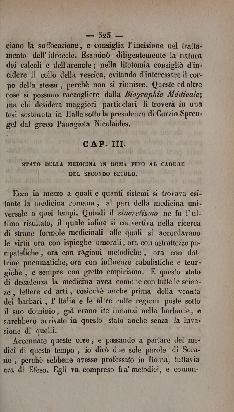ciano la suffocazione, e consiglia l'incisione nel tratta- mento. dell’idrocele. Esaminò diligentemente la natura dei calcoli e dell'arenole ; nella lilotomia consigliò d’in- cidere il collo della vescica, evitando d’interessare il cor- po della stessa , perchè non si riunisce. Queste ed altre cose si possono raccogliere dalla Biographie Medicale; ma chi desidera maggiori particolari li troverà im una tesi sostenuta in Halle sotto la presidenza di Curzio pe-* gel dal greco Panagiota Nicolaides. CAP. III. STATO DELLA MEDICINA 1N ROMA FINO AL CADERE DEL SECONDO SECOLO. Ecco in mezzo a quali e quanti sistemi si trovava esi- tante la medicina romana, al pari della medicina uni- versale a quei tempi. Quindi il s:erelismo ne fa 1 ul- timo risultato, il quale infine si convertiva nella ricerca di strane formole medicinali alle quali si accordavano le virtù ora con ispieghe umorali, ora con astraltezze pe- ripatefiche, ora con ragioni metodiche , ora con dot- trine pneumatiche, ora con influenze cabalistiche e teur- giche , e sempre con gretto empirismo. È questo stato di decadenza la medicina avea comune con tutte le scien- e, lettere ed arti, cosicchè anche prima della venuta dei barbari , l Italia e le altre culte regioni poste sotto il suo dominio, già erano ite innanzi nella barbarie, e sarebbero arrivate in questo stato anche senza la inva- sione di quelli. Accennate queste cose, e passando a parlare dei me- dicì di questo tempo , io dirò due sole parole di Sora- no , perchè sebbene avesse professato in IRoma, tuttavia era di Efeso. Egli va compreso fra' metodici, e comun-