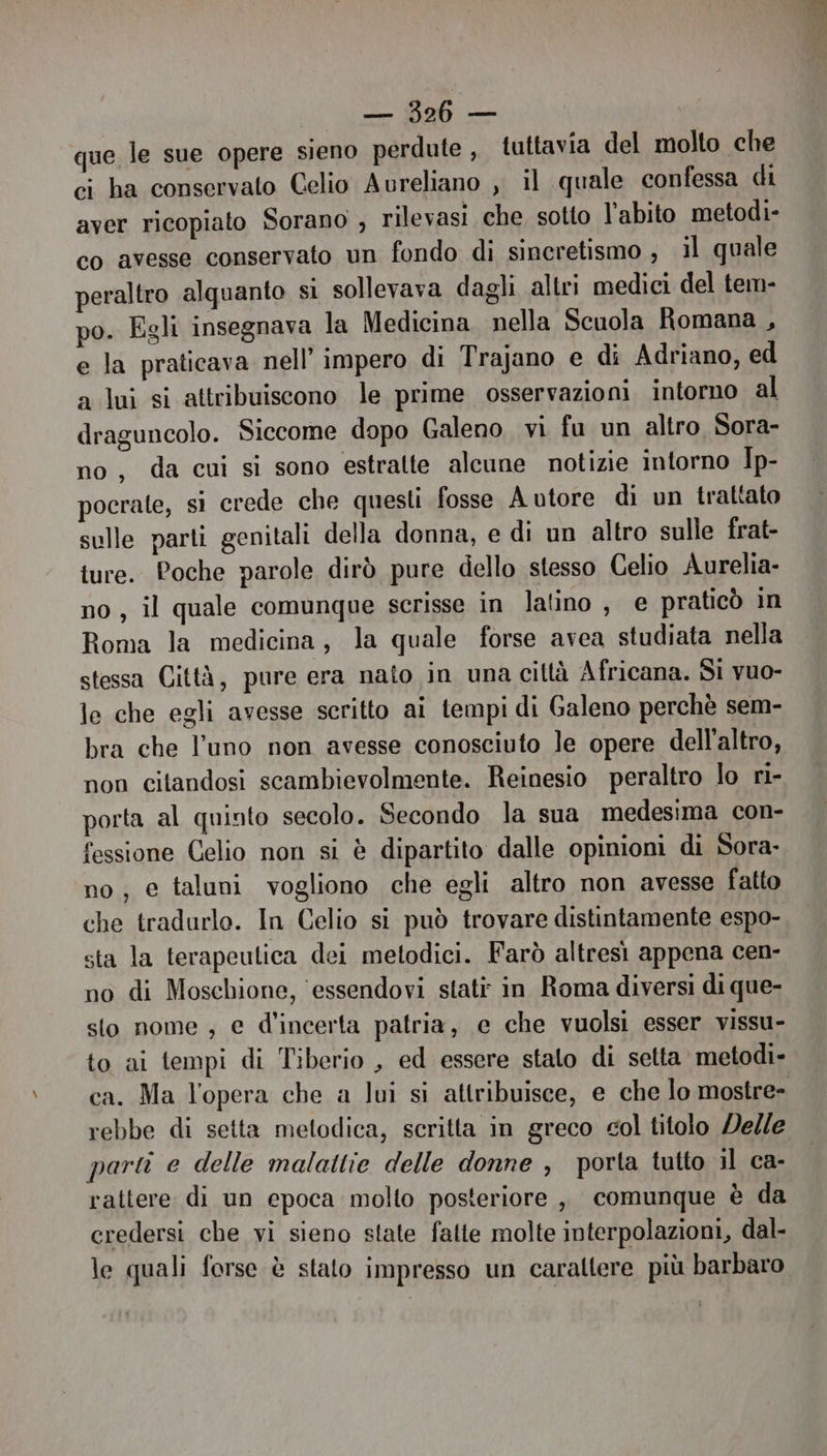 que le sue opere sieno perdute, tuttavia del molto che ci ha conservato Celio Aureliano , il quale confessa di aver ricopiato Sorano , rilevasi che sotto l'abito metodi- co avesse conservato un fondo di sineretismo , il quale peraltro alquanto si sollevava dagli altri medici del tem- po. Egli insegnava la Medicina nella Scuola Romana , e la praticava nell’ impero di Trajano e di Adriano, ed a lui si attribuiscono le prime osservazioni intorno al draguncolo. Siccome dopo Galeno vi fu un altro Sora- no, da cui si sono estratte alcune notizie intorno Ip- pocrate, si crede che questi fosse A utore di un trattato sulle parti genitali della donna, e di un altro sulle frat- ture. Poche parole dirò pure dello stesso Celio Aurelia- no, il quale comunque scrisse in latino, e praticò in Roma la medicina, la quale forse avea studiata nella stessa Città, pure era nato in una ciltà Africana. Si vuo- le che egli avesse scritto ai tempi di Galeno perchè sem- bra che l’uno non avesse conosciuto le opere dell'altro, non citandosi scambievolmente. Reinesio peraltro lo ri- porta al quinto secolo. Secondo la sua medesima con- fessione Celio non si è dipartito dalle opinioni di Sora: no; e taluni vogliono che egli altro non avesse fatto che tradurlo. In Celio si può trovare distintamente espo- sta la terapeutica dei metodici. Farò altresì appena cen- no di Moschione, ‘essendovi stati: in Roma diversi di que- sto nome ; e d'incerta patria, e che vuolsi esser vissu- to ai tempi di Tiberio , ed essere stato di setta metodi- ca. Ma l’opera che a lui si attribuisce, e che lo mostre- rebbe di setta metodica, scritta in greco col titolo Delle parti e delle malattie delle donne , porla tutto il ca- rattere di un epoca molto posteriore , comunque è da credersi che vi sieno state fatte molte interpolazioni, dal- le quali forse è stato impresso un caraltere più barbaro