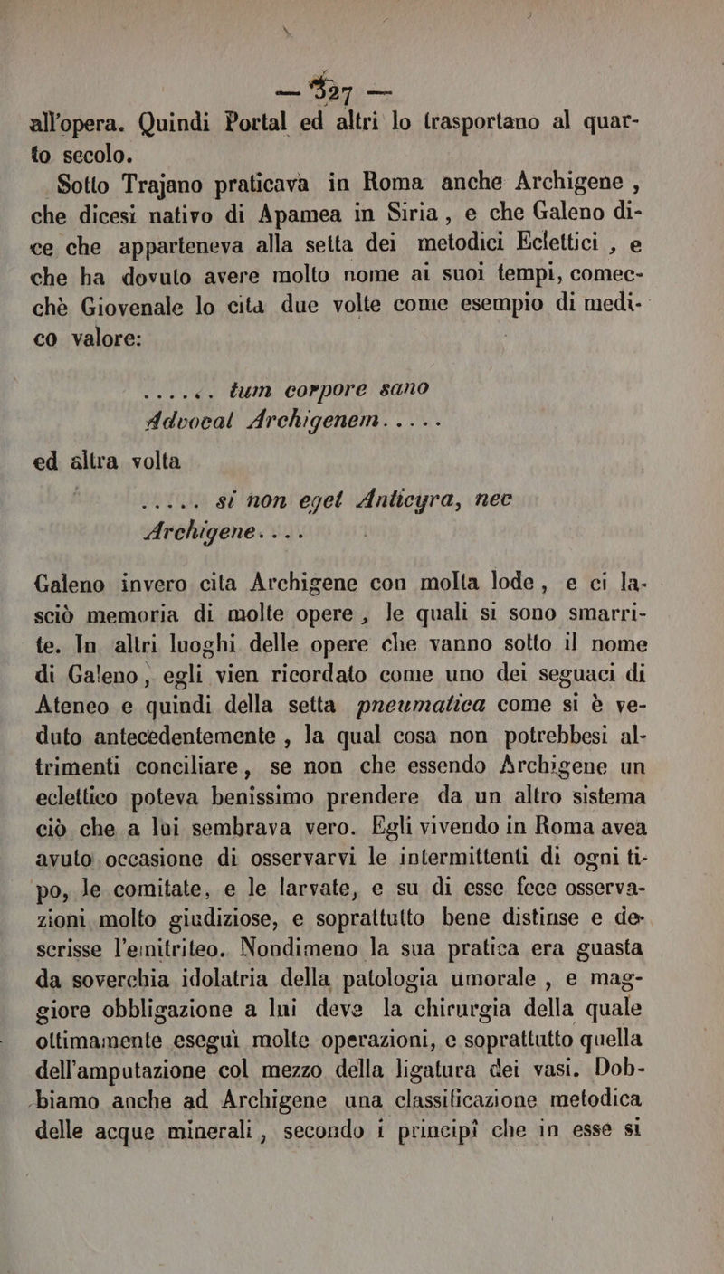 all'opera. Quindi Portal ed altri lo trasportano al quar- to secolo. Sotto Trajano praticava in Roma anche Archigene , che dicesi nativo di Apamea in Siria, e che Galeno di- ce che apparteneva alla setta dei metodici Eclettici , e che ha dovuto avere molto nome ai suoi tempi, comec- chè Giovenale lo cita due volte come esempio di medi. co valore: .«. tum corpore sano Divoroi Archigenem. . ed altra volta DELA st non eget Anticyra, nec Archigene. . . Galeno invero cita Archigene con molta lode, e ci la- sciò memoria di molte opere, le quali si sono smarri- te. In ‘altri luoghi delle opere che vanno sotto il nome di Galeno, egli vien ricordato come uno dei seguaci di Ateneo e quindi della setta pneumatica come si è ve- duto antecedentemente , la qual cosa non potrebbesi al- trimenti conciliare, se non che essendo Archigene un eclettico poteva benino prendere da un sio sistema ciò che a lui sembrava vero. Egli vivendo in Roma avea avuto occasione di osservarvi le intermittenti di ogni ti- po, le comitate, e le larvate, e su di esse fece osserva- zioni, molto giudiziose, e soprattutto bene distinse e de- scrisse l’emitriteo.. Nondimeno la sua pratica era guasta da soverchia idolatria della patologia umorale , e mag- giore obbligazione a Ini deve la chirurgia della quale oltimamente eseguì molte operazioni, e soprattutto quella dell'amputazione col mezzo della ligatura dei vasi. Dob- ‘biamo anche ad Archigene una classificazione metodica delle acque minerali, secondo i principî che in esse si
