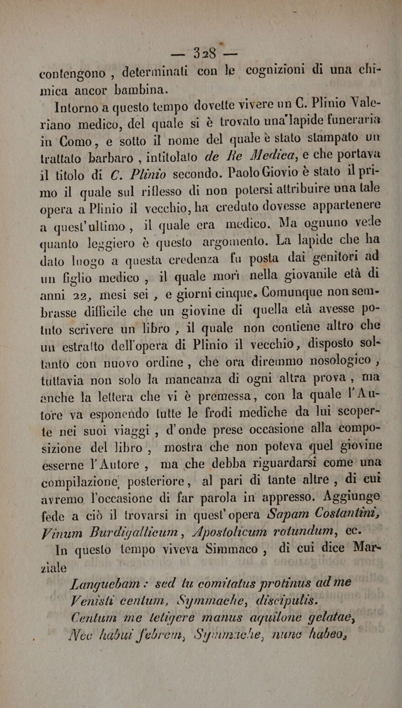 ata contengono , determinati con le cognizioni di una chi- mica ancor bambina. Intorno a questo tempo dovette vivere un C. Plinio Vale- riano medico, del quale si è trovato una'lapide funeraria in Como, e sotto il nome del quale è stato stampato un trattato barbaro , intitolato de Re Medica, e che portava il titolo di C. Plinio secondo. Paolo Giovio è stato il pri- mo il quale sul riflesso di non potersi altribuire una tale opera a Plinio il vecchio, ha creduto dovesse appartenere a quest’ultimo , il quale era medico. Ma ognuno vede quanto leggiero è questo argomento. La lapide che ha dato luogo a questa credenza fu posta dai genitori ad un figlio medico , il quale morì nella giovanile età di anni 22, mesi sei , e giorni cinque. Comunque non sem- brasse difficile che un giovine di quella età avesse po- tuto scrivere un libro , il quale non contiene altro che un estratto dell'opera di Plinio il vecchio, disposto sol- tanto con nuovo ordine, che ora diremmo nosologico , tuttavia non solo la mancanza di ogni altra prova, ma anche la lettera che vi è premessa, con la quale PAu- tore va esponendo tutte le frodi mediche da luì scoper- te nei suoi viaggi , d'onde prese occasione alla compo- sizione del libro, mostra che non poteva quel giovine esserne l'Autore, ma che debba riguardarsi come una compilazione, posteriore, al pari di tante altre , di cut avremo l’occasione di far parola in appresso. Aggiunge fede a ciò il trovarsi in quest opera Sapam Costantini, Vinum Burdiyallieum, Apostolicum rotundum, ec. In questo tempo viveva Simmaco , di cui dice Mar- ziale Languebam + sed tu comitatus protinus ad me Venisti cenlum, Symmache, discipulis. Centum me letigere manus aquilone gelatae, Nec habui febrem, Siyuimache, nune habeo,