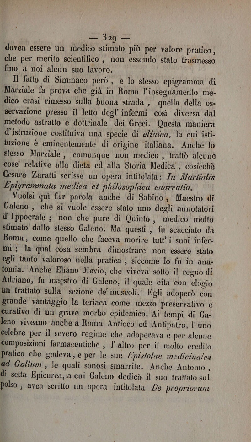 ali 29 — dovea essere un medico stimato più per valore pratico, che per merito scientifico , non essendo stato trasmesso fino a noi alcun suo lavoro. Il falto di Simmaco però , e lo stesso epigramma di Marziale fa prova che già in Roma l'insegnamento me- dico erasi rimesso sulla buona strada , quella della os- servazione presso il letto degl’ infermi così diversa dal metodo astratto e dottrinale dei Greci. Questa maniera d'istruzione costituiva una specie di elnzca, la cui isti- tuztone è eminentemente di origine italiana. Anche lo Stesso Marziale, comunque non medico , trattò alcuné cose relative alla dieta ed alla Storia Medica , cosicchè Cesare Zaratti scrisse un opera intitolata: Za Marzalis Epigrammata medica et philosophica enarratio. Vuolsi quì far parola anche di Sabino, Maestro di Galeno , che si vuole essere stato uno degli annotatori d’ Ippocrate ; non che pure di Quinto , medico molto stimato dallo stesso Galeno. Ma questi , fu scacciato da Roma, come quello che faceva morire tutti suoi infer- mi; la qual cosa sembra dimostrare non essere stato egli tanto valoroso nella pratica , siccome lo fu in ana tomia. Anche Eliano Mevio, che viveva sotto il regno di Adriano, fu magstro di Galeno, il quale cita con elogio un trattato sulla sezione de’ muscoli. Egli adoperò con grande vantaggio la teriaca come mezzo preservativo e curativo di un grave morbo epidemico. Ai tempi di Ga- leno viveano anche a Roma Antioco ed Antipatro, l'uno celebre per il severo regime che adoperava e per alcune composizioni farmaceutiche , l'altro per il molto credito pralico che godeva, e per le sue L'pistolae medicinales ad Gallum, le quali sonosi smarrite. Anche Antonio, di setta Epicurea, a cui Galeno dedicò il suo trattato sul polso , avea scritto un opera Inlitolata De propriorum