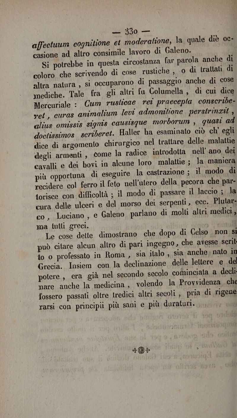 affectuum cognitione et moderatione, la quale diè oc- casione ad altro consimile lavoro di Galeno. fi Si potrebbe in questa circostanza far parola anche di coloro che scrivendo di cose rustiche , 0 di trattati di altra natura , si occuparono di passaggio anche di cose mediche. Tale fra gli altri fu Columella, di cul dice Mercuriale : Cum ruslicae ret praecepla conscribe- vet, curas amimalium levi admonitione perstrinzit., alius omissis stignas causisque morborum , quasi ad doctissimos scriberet. Haller ha esaminato ciò ch' egli dice di argomento chirurgico nel trattare delle. malattie degli armenti , come la radice introdotta nell’ ano, dei cavalli e dei bovi in alcune loro malattie ; la maniera più opportuna di eseguire la castrazione ; il modo di recidere col ferro il feto nell’utero della pecora che par- torisce con difficoltà ; il modo di passare il laccio ;. la cura delle ulceri e del morso dei serpenti, ecc. Plutar- co, Luciano , e Galeno parlano di molti altri medici, ma tulli greci. È | Le cose dette dimostrano che dopo di Celso non si può citare alcun altro di pari ingegno , che avesse serit to o professato in Roma , sia italo , sia anche; nato in Grecia. Insiem con la declinazione delle leltere e. del potere , era già nel secondo secolo cominciata a decli nare anche la medicina , volendo la Provvidenza che fossero passati oltre tredici altri secoli , pria di rigene rarsi con principii più sani e più duraturi. FEB P
