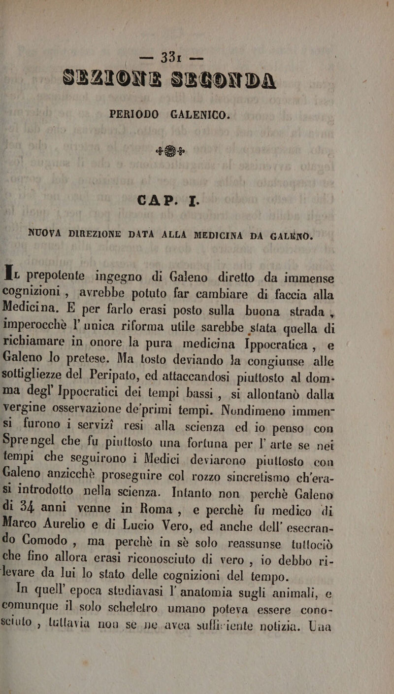 SEZIONE SBLONDA PERIODO GALENICO. FB CAP. LT. NUOVA DIREZIONE DATA ALLA MEDICINA DA GALENO, I prepotente ingegno di Galeno diretto .da immense cognizioni, avrebbe potuto far cambiare di faccia alla Medicina. E per farlo erasi posto sulla buona strada ; imperocchè l’ unica riforma utile sarebbe sfata quella di richiamare in onore la pura medicina Ippocratica , e Galeno lo pretese. Ma tosto deviando 1a congiunse alle sottigliezze del Peripato, ed attaccandosi piuttosto al dom: ma degl Ippocratici dei tempi bassi, si allontanò dalla vergine osservazione de’primi tempi. Nundimeno immen- sì furono i servizî resi alla scienza ed io penso con Sprengel che fu piuttosto una fortuna per l’arte se nei tempi che seguirono i Medici. deviarono piuttosto con Galeno anzicchè proseguire col rozzo sineretismo ch’era- si introdotto nella scienza. Intanto non perchè Galeno di 34 anni venne in Roma, e perchè fu medico di Marco Aurelio e di Lucio Vero, ed anche dell’ esecran- do Comodo , ma perchè in sè solo reassunse tuttociò che fino allora erasi riconosciuto di vero , 10 debbo ri- levare da lui lo stato delle cognizioni del tempo. In quell’ epoca studiavasi l’ anatomia sugli animali, e comunque il solo scheletro umano poteva essere cono- sciuto , Lullavia non se ne avea sufliviente notizia. Una