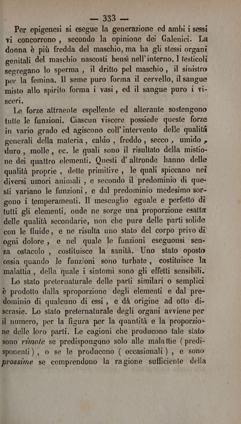 Per epigenesi si esegue la generazione ed ambi i sessi vi concorrono, secondo la opinione dei Galenici. La donna è più fredda del maschio, ma ha gli stessi organi genitali del maschio nascosti bensi nell'interno, I testicoli segregano lo sperma , il dritto pel maschio , il sinistro per la femina, Il seme puro forma il cervello, il sangue misto allo spirito forma i vasi, ed il sangue puro i vi- sceri. Le forze attraente espellente ed alterante sostengono tutte le funzioni. Ciascun viscere possiede queste forze in vario grado ed agiscono coll’ intervento delle qualità generali della materia, caldo , freddo, secco , umido , duro, molle, ec. le quali sono il risultato della mistio- ne dei quattro elementi, Questi d' altronde hanno delle qualità proprie , dette primitive , le quali spiccano net diversi umori animali , e secondo il predominio di que- sti variano le funzioni, e dal predominio medesimo sor- gono i temperamenti. Il mescuglio eguale e perfetto dî tutti gli elementi, onde ne sorge una proporzione esatta delle qualità secondarie, non che pure delle parti solide con le fluide, e ne risulta uno stato del corpo privo di ogni dolore, e nel quale le funzioni eseguonsi sen- za ostacolo , costituisce Ja sanità. Uno stato oposto ossia quando le funzioni sono turbate, costituisce la malattia, della quale i sintomi sono gli effetti sensibili. Lo stato preternaturale delle parti similari o semplici è prodotto dalla sproporzione degli elementi e dal pre- dominio di qualcuno di essi, e dà origine ad otto. di- scrasie. Lo stato preternalurale degli organi avviene per il numero, per la figura per la quantità e la proporzio- ne delle loro parti. Le cagioni che producono tale stato sono r2720fe se predispongano solo alle malattie ( predi- sponenti ), o se le producono ( occasionali ) , e sono prossime se comprendono la ragione sufficiente della