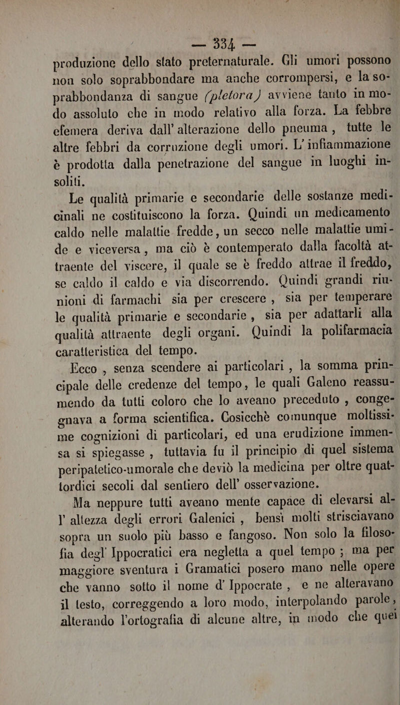 sf .,; Igea produzione dello stato preternaturale. Gli umori possono non solo soprabbondare ma anche corrompersi, e la so- prabbondanza di sangue (pletora ) avviene tanto in mo- do assoluto che in modo relativo alla forza. La febbre efemera deriva dall’ alterazione dello pneuma, tutte le altre febbri da corruzione degli umori. L' infiammazione è prodotta dalla penetrazione del sangue in luoghi in- soliti. Le qualità primarie e secondarie delle sostanze medi- cinali ne costituiscono la forza. Quindi un medicamento caldo nelle malattie fredde, un secco nelle malattie umi- de e viceversa, ma ciò è contemperato dalla facoltà at- traente del viscere, il quale se è freddo attrae il freddo, se caldo il caldo e via discorrendo. Quindi grandi riu- nioni di farmachi sia per crescere , sia per temperare le qualità primarie e secondarie, sia per adattarli alla qualità attraente degli organi. Quindi la polifarmacia caratteristica del tempo. Eeco , senza scendere ai particolari , la somma prin- cipale delle credenze del tempo, le quali Galeno reassu- mendo da tutti coloro che lo aveano preceduto , conge- gnava a forma scientifica. Gosicchè comunque moltissi- me cognizioni di particolari, ed una erudizione immen- sa si spiegasse , tuttavia fu il principio di quel sistema peripatetico-umorale che deviò la medicina per oltre quat- tordici secoli dal sentiero dell’ osservazione. Ma neppure tutti aveano mente capace di elevarsi al- l altezza degli errori Galenici , bensi molti strisciavano sopra un suolo più basso e fangoso. Non solo la filoso- fia degl Ippocratici era negletta a quel tempo ; ma per maggiore sventura 1 Gramatici posero mano nelle opere che vanno sotto il nome d’ Ippocrate, e ne alteravano ;l testo, correggendo a loro modo, interpolando parole, alterando l’ortografia di alcune altre, in imodo che quel
