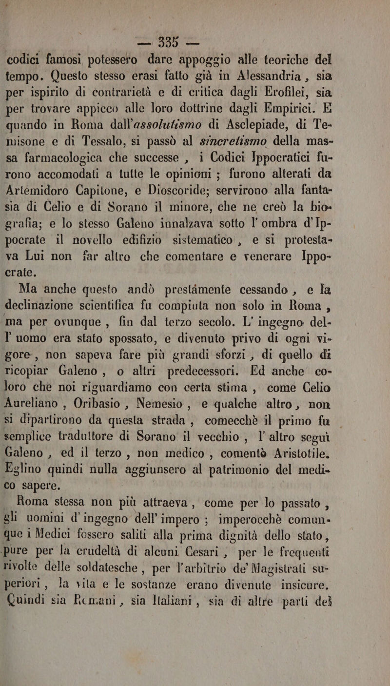 | — 339 — codici famosi potessero dare appoggio alle teoriche del tempo. Questo stesso erasi fatto già in Alessandria, sia per ispirito di contrarietà e di critica dagli Erofilei, sia per trovare appicco alle loro dottrine dagli Empirici. E quando in Roma dall'asso/utismo di Asclepiade, di Te- misone e di Tessalo, si passò al srerelismo della mas- sa farmacologica che successe , i Codici Ippocratici fu- rono accomodati a tutte le opinioni ; furono alterati da Artemidoro Capitone, e Dioscoride; servirono alla fanta- sia di Celio e di Sorano il minore, che ne creò la bio= grafia; e lo stesso Galeno innalzava sotto l'ombra d'Ip- pocrate il novello edifizio sistematico , e si protesta- va Lui non far altre che comentare e venerare Ippo- crate. «Ma anche questo andò prestimente cessando , e la declinazione scientifica fu compiuta non solo in Roma , ma per ovunque » fin dal terzo secolo. L' ingegno del- luomo era stato spossato, e divenuto privo di ogni vi» gore, non sapeva fare più grandi sforzi , di quello di ricopiar Galeno , o altri predecessori. Ed anche co- loro che noi riguardiamo con certa stima , come Celio Aureliano , Oribasio , Nemesio , e qualche altro, non sì diparlirono da questa strata , comecchè il primo fu semplice tradultore di Sorano il vecchio , l’altro seguì Galeno , ed il terzo, non medico, comentò Aristotile. Eglino quindi nulla aggiunsero al patrimonio del medi- co sapere. Roma stessa non più attraeva, come per lo passato , gli uomini d’ ingegno dell’ Impero ; ; Imperocchè comun- que i Medici fossero saliti alla prima dignità dello stato, pure per la crudeltà di alcuni Cesari , per le fail rivolte delle soldatesche , per R avbmtto de’ Magistrali su- periori, la vita e le SARTO. erano anseiiito insicure. Quindi sia Remani, sia Italiani, sia di altre parti del