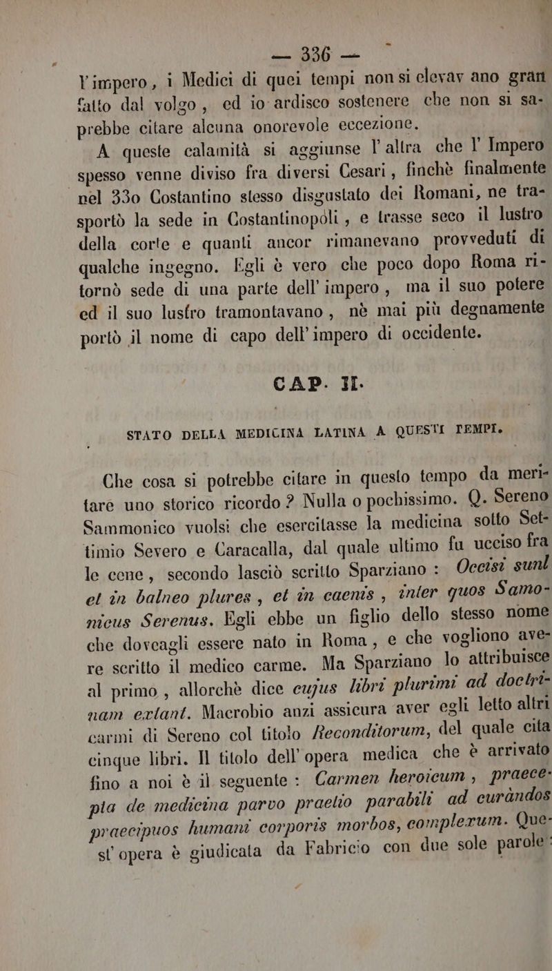 Yimpero, i Medici di quei tempi non si clevav ano grati catto dal volgo, ed io-ardisco sostenere che non sì sa prebbe citare alcuna onorevole eccezione. A queste calamità si aggiunse l'altra che l’ Impero spesso venne diviso fra diversi Cesari , finchè finalmente “nel 330 Costantino stesso disgustato dei Romani, ne tra- sportò la sede in Costantinopoli, e trasse seco il lustro della corte e quanli ancor rimanevano provveduti di qualche ingegno. Egli è vero che poco dopo Roma ri- tornò sede di una parte dell'impero, ma il suo potere ed il suo lustro tramontavano, nè mai più degnamente portò il nome di capo dell’ impero di occidente. CAP. JI. STATO DELLA MEDICINA LATINA A QUESTI TEMPI, Che cosa si potrebbe citare in questo tempo da meri {are uno storico ricordo ? Nulla o pochissimo. Q. Sereno Sammonico vuolsi che esercitasse la medicina sotto Set- timio Severo e Caracalla, dal quale ultimo fu ucciso fra le cene, secondo lasciò scritto Sparziano : Occisi sunl et în balneo plures, et in caents , inter quos Samo- nicus Serenus. Egli ebbe un figlio dello stesso nome che dovcagli essere nato in Roma, € che vogliono ave- re scritto il medico carme. Ma Sparziano lo attribuisce al primo, allorchè dice cupus libri plurimi ad doclrt- nam ertant. Macrobio anzi assicura aver egli letto altri carmi di Sereno col titolo Reconditorum, del quale cita cinque libri. Il titolo dell'opera medica che è arrivato fino a noi è il seguente : Carmen heroicum , praece pia de medicina parvo praelio parabili ad curandos praecipuos humani corporis morbos, complerum. Que- sl opera è giudicata da Fabricio con due sole parole :