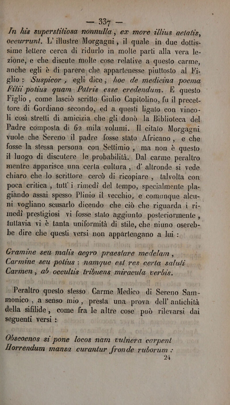 — 330 — In his superstitiosa nonnulla , ex more illius actatis, occurrunt. L' illustre: Morgagni, il quale in due dottis- sime lettere cerca di ridurlo in molte parti alla vera le- zione, e ‘che. discute. molte cose relative a. questo carme, anche egli è di-parere, che appartenesse piuttosto al Fi- glio » Suspicor , ‘egli dice; /oc. de medicina poema Fili pohus quam. Patris. esse credendum. E questo Figlio , come lasciò scritto: Giulio Capitolino, fu il precet- tore di Gordiano secondo, .ed a questi ligato con vinco- li così stretti di amicizia che gli donò la Biblioteca del Padre composta di 62 mila volumi. Il citato Morgagni vuole che Sereno il padre fosse stato Africano ,. e che fosse la stessa. persona con Settimio , ma non è questo il luogo di discutere le probabilità. Dal carme peraltro mentre apparisce una cerla cultura ,.:d’ altronde si vede chiaro. che ilo. iscrittore. cercò di ricopiare., talvolta con poca critica , tutt'i rimedî del tempo, specialmente pla- giando ‘assai spesso Plinio il. vecchio, e comunque alcu- ni vogliano scusarlo dicendo che ciò che riguarda .i ri- medî prestigiosi vi fosse stato aggiunto posteriormente , iuttavia vi è tanta uniformità di stile, che. niuno osereb- be dire che questi. versi non appartengano a lui : Gramine seu malis aegro praeslare medelam , Carmine seu polius : namque. est res. certa saluli Carmen, ab. occultis tribuens miracula verbis. » Peraltro questo stesso. Carme Medico di Sereno Sam- monico;, a senso mio , presta una.-prova dell’ antichità della sifilide, come fra le altre cose può rilevarsi dai seguenti versi : Obscoenos si ‘pone locos nam vulnera carpent Horrendum mansa curantur fronde: ruborum : 24