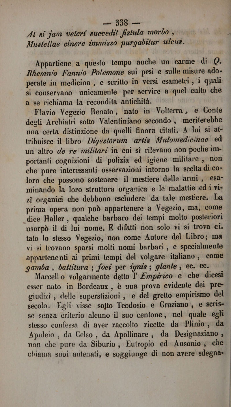 | — 338— At sì jam veteri succedit fistula morbo , Mustellae cinere immisso purgabitur ulcus. Appartiene a questo tempo anche un carme di Q. Rhemnio Fannio Polemone sui pesi e sulle misure ado- perate in medicina , e scritto in versi esametri, i quali si conservano unicamente per servire aquel culto che a se richiama la recondita antichità. Flavio Vegezio Renato, nato in Volterra, e. Conte degli Archiatri sotto Valentiniano secondo , meriterebbe una certa distinzione da quelli finora citati. A lui si at- tribuisce il libro /Digestorum artis Mulomedicinae ed un altro de re militari in cui si rilevano non poche 1m- portanti cognizioni di polizia ed igiene militare, non che pure interessanti osservazioni intorno la scelta di co- loro che possono sostenere il mestiere delle armi, esa minando la loro struttura organica e le malattie edi vi- zì organici che debbono escludere da tale mestiere. La prima opera non può appartenere a Vegezio, ma, come dice Haller, qualche barbaro dei tempi molto posteriori usorpò il di lui nome. E difatti non solo vi si trova ci. tato lo stesso Vegezio, non come Autore del Libro; ma vi si trovano sparsi molti nomi barbari, e specialmente appartenenti ai primi tempi del volgare italiano , come gamba , battitura ; foct per ignis ; glante , ec. ec. Marcello volgarmente detto l’ Empirico e che dicesi esser nato in Bordeaux, è una prova evidente del pre- giudizî , delle superstizioni j e del gretto empirismo del secolo. Egli visse sojto Teodosio e Graziano, e seris- se senza criterio alcuno il suo centone, nel quale egli stesso confessa di aver raccolto ricette da ‘Plinio, da Apuleio , da Celso, da Apollinare, da Designaziano , non che pure da Siburio ; Eutropio ed. Ausonio'‘; che chiama suoi antenati, e soggiunge di non avere sdegna-