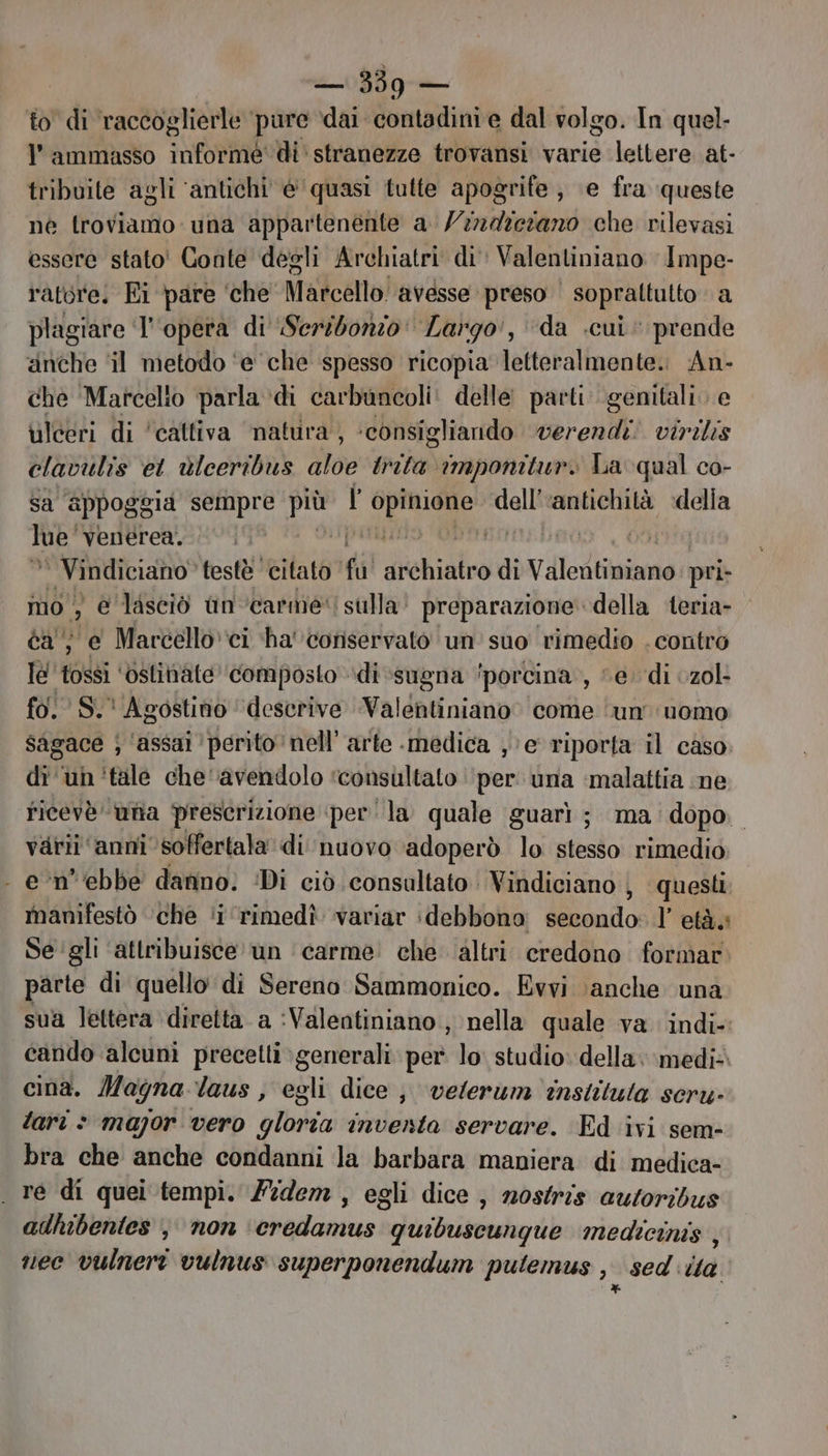 to di raccoglierle pure ‘dai contadini e dal volgo. In quel. ammasso informe di stranezze trovansi varie lettere at- tribuite agli ‘antichi è'quasi tutte apogrife; e fra queste né troviamo: una appartenénte a /224iciano che rilevasi essere stato' Conte degli Archiatri di: Valentiniano Impe- ratore. Ei pare ‘che’ Marcello avesse preso ' soprattutto a plagiare ‘l'opera di Seribonzo: Largo', ‘da cui prende anche ‘il metodo ‘e che spesso ricopia letteralmente. An- che ‘Marcello parla di carbuncoli: delle parti genitali. e ulceri di ‘cattiva ‘natura, ‘consigliando verendi. siro clavulis et ùlceribus ito trita imponitur. La qual co- sa apPogg la sempre più l bi seg dell'‘antichità della lue” venerea. pari | i, 00 re N testè citato di diehialro di Viledtimiane pri- mo 3 e lasciò un ‘carme. sulla preparazione della teria- ca, e Marcello ci ha' conservato un'suo rimedio . contro le 'tossi ‘ostinate ‘composto di sugna ‘porcina’, “e. di czol- fo. S.' Agostino ‘descrive Valentiniano. come ‘un uomo sagace ; ‘assai ‘perito nell’ arte medica , e riporta il caso di ‘un 'tile che ‘avendolo ‘consultato per una ‘malattia ine ricevè una prescrizione ‘perla quale guarì; ma: dopo. varii ‘anni soffertala di nuovo ‘adoperò lo stesso rimedio - e’-n’ebbe danno. Di ciò consaltato Vindiciano | questi manifestò che ‘i ‘rimedì variar idebbono dibario l’età» Se gli ‘attribuisce un ‘carme’ che ‘altri credono formar. parte di quello di Sereno Sammonico. Evvi \anche una sua lettera diretta a :Valentiniano , nella quale va indi- cando alcuni precetti generali per lo studio: della. ‘medi cinà. Magna laus , egli dice; velerum instituta seru- lari > mapor vero gloria inventa servare. Ed ivi sem- bra che anche condanni la barbara maniera di medica- . re di quei tempi. Fidem, egli dice, mostris autoribus adhibentes , non ‘credamus cis britvestarib medicinis , vec vulneri vulnus superponendum putemus 29 sed da