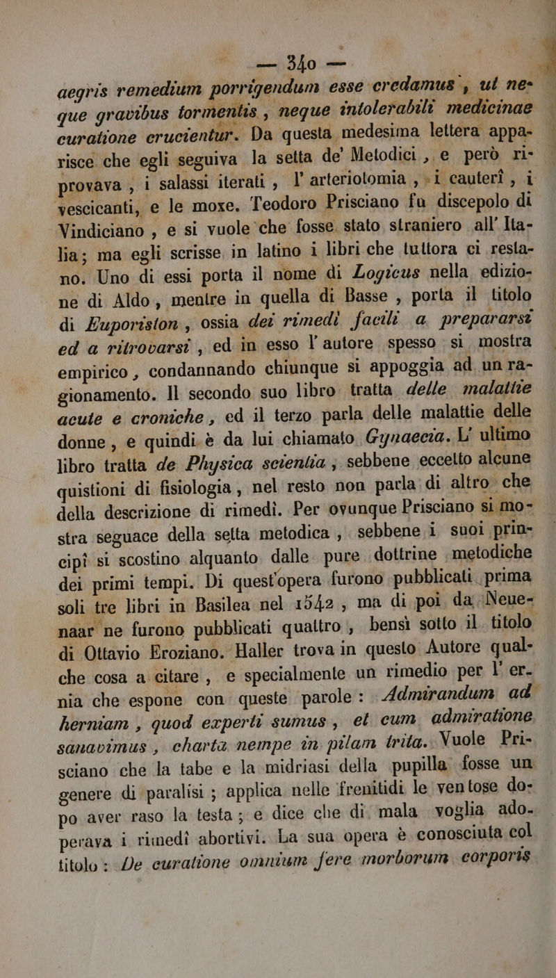 ito aegris remedium porrigendum esse credamus , ut ne que gravibus tormentis , neque intolerabili medicinae curatione crucientur. Da questa medesima lettera appa- risce che egli seguiva la setta de Metodici ,, e però ri- provava , i salassi iterati, l' arteriotomia , «i cauterî , 3) vescicanti, e le moxe. Teodoro Prisciano fu discepolo di Vindiciano , e si vuole ‘che fosse. stato straniero all’ Ita- lia; ma egli scrisse in latino i libri che tuttora ci resta- no. Uno di essi porta il nome di Zogzcus nella. edizio- ne di Aldo, mentre in quella di Basse , porta il titolo di Euporiston, ossia dei rimedì facili a prepararst ed a ritrovarsi , ed in esso l autore spesso ; sì, mostra empirico , condannando chiunque si appoggia ad un ra- gionamento. Il secondo suo libro. tratta. delle malattie acute e croniche, ed il terzo parla delle malattie delle donne, e quindi. è da lui chiamato. Gynaecia. L' ultimo libro tratta de Physica setentia ; sebbene eccetto alcune uistioni di fisiologia , nel resto non parla di altro che della descrizione di rimedì. Per ovunque Prisciano si mo- stra seguace della selta metodica , sebbene i suoi prin- cipî si scostino alquanto dalle. pure dottrine metodiche dei primi tempi. Di quest'opera furono pubblicati. prima soli tre libri in Basilea nel 1542, ma di poi. da \Neue- naar ne furono pubblicati quattro , bensi sotto il. titolo di Ottavio Eroziano. Haller trova in questo Autore qual- che cosa a: citare , e specialmente un rimedio per l' er. herniam , quod experti sumus, et cum adnuiratione sanavimus , charta nempe în pilam trita. Vuole Pri- sciano che la tabe e la midriasi della pupilla. fosse un genere di paralisi ; applica. nelle ‘frenitidi le ventose do- po aver raso la testa ; e dice che di. mala voglia ado- perava i rimedî abortivi. La sua opera è conosciuta col titolo: De curatione omnium fere morborum. corporis re E CI