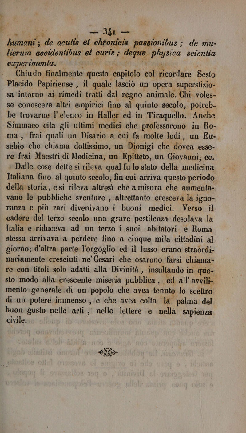 | i — Ur — humani ; v3 aculis el chronieis passionibus ; de mu- lierum accidentibus et gens vige: pluysica scientia experimenta. R44 Chiudo finalmente questo Hari sl Brordazo Sesto Placido Papiriense , il quale lasciò un opera superstizio- sa intorno ai rimedì tratti dal regno animale. Chi: voles- se conoscere altri empirici fino all quinto secolo, potreb. be trovarne l'elenco in Haller ed in Tiraquello. Anche Simmaco cita gli ultimi ‘medici che professarono in Ro- ma , frai quali un Disario a cui fa molte lodi, un Eu-. sebio che chiama dottissimo, un Dionigi che dovea esse- re frai Maestri di Medicina, un Epitteto, un Giovanni; ec. ‘ Dalle cose dette si rileva qual fu lo stato della medicina Italiana fino al quinto secolo, fin cui arriva questo periodo della storia, esi rileva altresì che a misura che aumenta- vano le pubbliche sventure , altrettanto cresceva la igno- ranza e più rari divenivano i buoni medici. Verso il cadere del terzo secolo una grave pestilenza desolava la Italia e riduceva ad un terzo i suoi abitatori. e Roma stessa arrivava a perdere fino a cinque mila cittadini al giorno; d'altra parte l'orgoglio ed il lusso erano straordi- nariamente cresciuti. ne Cesari che osarono farsi chiama- re con titoli solo adatti alla Divinità , insultando in que- sto modo alla crescente miseria pubblica, ed. all’ avvili». mento: generale di un popolo che avea tenuto lo scettro di un potere immenso , ‘e che avea colta la palma del buon gusto nelle arti, nelle lettere e nella sapienza civile. aa