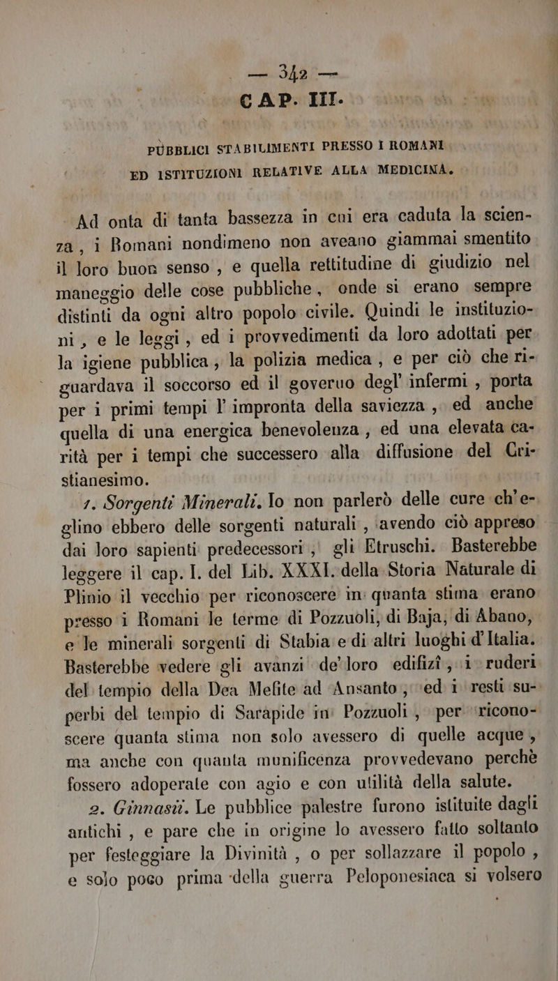 RE 0077 <—— CAP. III. PÙBBLICI STABILIMENTI PRESSO I ROMANI ED ISTITUZIONI RELATIVE ALLA MEDICINA. Ad onta di tanta bassezza in cui era caduta la scien- za, i Bomani nondimeno non aveano giammai smentito il loro buon senso , e quella rettitudine di giudizio nel maneggio delle cose pubbliche , onde si erano sempre distinti da ogni altro popolo civile. Quindi le instituzio- ni, e le leggi, ed i provvedimenti da loro adottati per la igiene pubblica ; la polizia medica , e per ciò che ri- guardava il soccorso ed il goveruo degl infermi , porta per i primi tempi l’ impronta della saviezza , ed anche quella di una energica benevolenza , ed una elevata ca- rità per i tempi che successero ‘alla. diffusione del Cri- stianesimo. 1. Sorgenti Minerali, Io non parlerò delle cure ch'e- glino ebbero delle sorgenti naturali , avendo ciò appreso dai loro sapienti: predecessori ,' gli Etruschi. Basterebbe leggere il cap. I. del Lib. XXXI. della Storia Naturale di Plinio il vecchio per riconoscere in: quanta stima erano presso i Romani le terme di Pozzuoli, di Baja; di Abano, e le minerali sorgenti di Stabia e di altri luoghi d'Italia. Basterebbe vedere ‘gli avanzi de’ loro edifizî ,.\i ruderi del: tempio della Dea Mefite ad ‘Ansanto ved i resti su- perbi del tempio di Sarapide in Pozzuoli , per ‘ricono- scere quanta stima non solo avessero di quelle acque , ma anche con quanta munificenza provvedevano perchè fossero adoperate con agio e con utilità della salute. 2. Ginnasit. Le pubblice palestre furono istituite dagli antichi, e pare che in origine lo avessero fatto soltanto per festeggiare la Divinità , o per sollazzare il popolo , e solo poco prima «della guerra Peloponesiaca si volsero