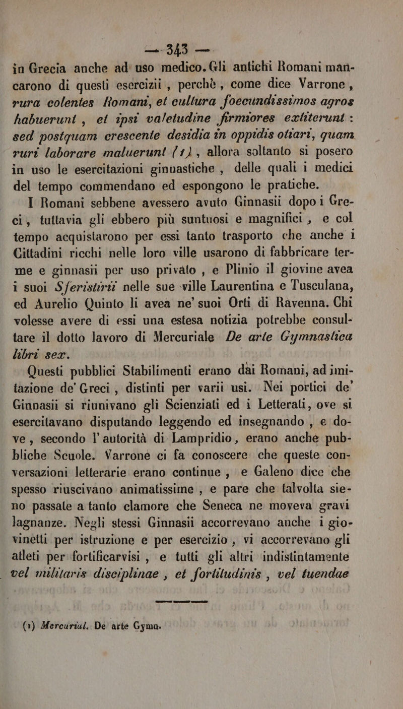 in Grecia anche ad' uso medico. Gli antichi Romani man- carono di questi esercizi , perchè, come dice Varrone, rura colentes Romani, et cullura foecundissimos agros habueruni, et ipsît valetudine firmiores extiteruni : sed postgquam crescente desidia în oppidis oliari, quam. ruri laborare maluerunt (1), allora soltanto si posero in uso le esercitazioni ginvastiche , delle quali i medici del tempo commendano ed espongono le pratiche. I Romani sebbene avessero avuto Ginnasii dopo i Gre- ci, tuttavia gli ebbero più suntuosi e magnifici , e col tempo acquistarono per essi tanto trasporto che anche i Cittadini ricchi nelle loro ville usarono di fabbricare ter- me e ginnasii per uso privato , e Plinio il giovine avea i suoi Sferistri nelle sue ville Laurentina e Tusculana, ed Aurelio Quinto li avea ne’ suoi Orti di Ravenna. Chi volesse avere di essi una estesa notizia potrebbe consul- tare il dotto lavoro di Mercuriale De arie Gymnastica libri ser. Questi pubblici Stabilimenti erano dai Romani, ad imi- tazione de’ Greci, distinti per varii usi. Nei portici de’ Ginnasii si riunivano gli Scienziati ed i Letterali, ove si esercitavano disputando leggendo ed insegnando , e do- ve, secondo l’ autorità di Lampridio, erano anche pub- bliche Scuole. Varrone ci fa conoscere. che queste con- versazioni letterarie erano continue , e Galeno dice che spesso riuscivano animatissime , e pare che talvolla sie- no passale a tanto clamore che Seneca ne moveva gravi lagnanze. Negli stessi Ginnasii accorrevano anche i gio- vinetli per istruzione e per esercizio , vi accorrevano gli atleti per fortificarvisi, e tutti gli altri indistintamente vel militaris disciplinae , et forliludinis , vel tuendae (1) Mercurial. De arte Gyma.