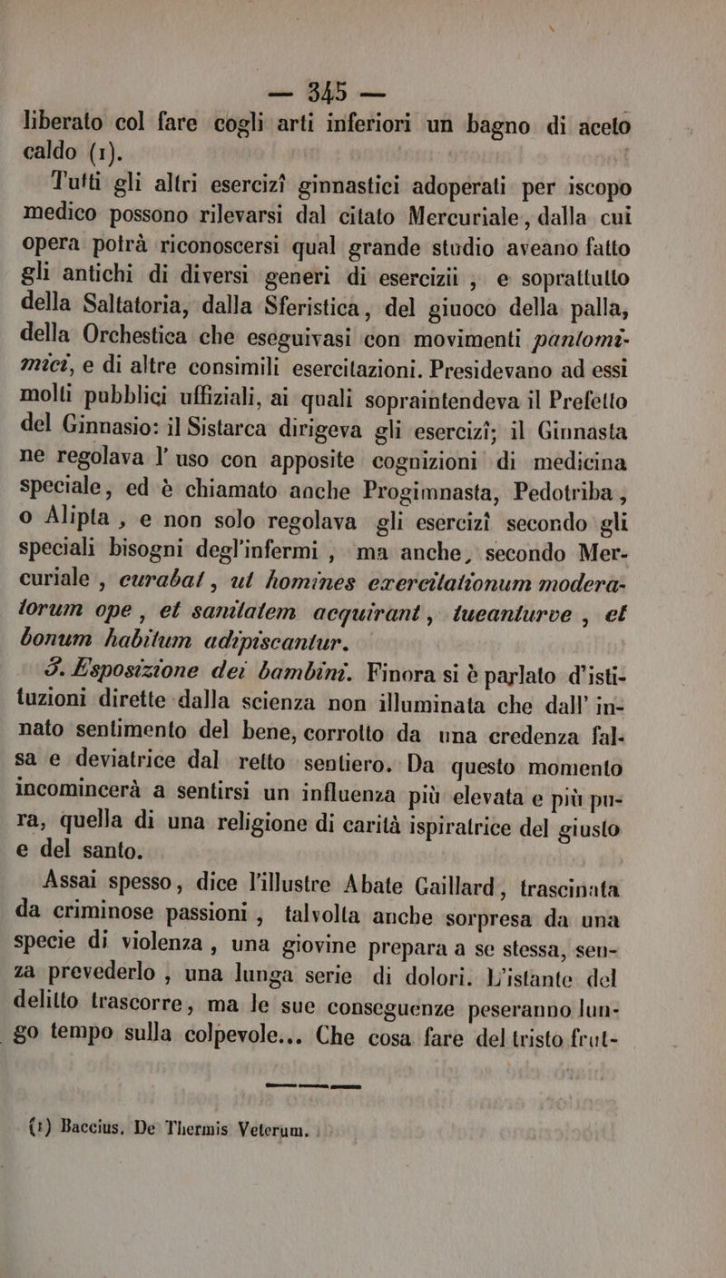 liberato col fare cogli arti inferiori un bagno di aceto caldo (1). Tutti gli altri esercizî ginnastici adoperati per iscopo medico possono rilevarsi dal citato Mercuriale, dalla cui opera potrà riconoscersi qual grande studio aveano fatto gli antichi di diversi generi di esercizi ; e soprattutto della Saltatoria, dalla Sferistica, del giuoco della. palla, della Orchestica che eseguivasi ‘con movimenti paz/0mt- mici, e di altre consimili esercitazioni. Presidevano ad essi molti pubblici uffiziali, ai quali sopraintendeva il Prefetto del Ginnasio: il Sistarca dirigeva gli esercizî; il Ginnasta ne regolava l’ uso con apposite cognizioni di medicina speciale, ed è chiamato anche Progimnasta, Pedotriba , o Alipta , e non solo regolava gli esercizî secondo gli speciali bisogni degl’infermi , ma anche, secondo Mer- curiale , curabat, ul homines erercitationum modera lorum ope, et sanilatem acquirant, tueaniurve , et bonum habitum adipiscantur. 3. Esposizione dei bambini. Finora si è parlato d’isti- tuzioni dirette dalla scienza non illuminata che dall’ in- nato sentimento del bene, corrotto da una credenza fal- sa e deviatrice dal retto sentiero. Da questo momento incomincerà a sentirsi un influenza più elevata e più pu- ra, quella di una religione di carità ispiratrice del giusto e del santo. Assai spesso, dice l'illustre Abate Gaillard; trascinata da criminose passioni; talvolta anche sorpresa da una specie di violenza, una giovine prepara a se stessa, sen- za prevederlo , una lunga serie di dolori. l'istante del delilto trascorre, ma le sue conseguenze peseranno lun- go tempo sulla colpevole... Che cosa fare del tristo frut- e) ct A ST {:) Baccius, De Thermis Veterum.
