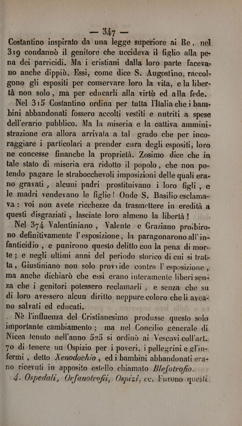 Costantino inspirato' da una legge superiore ai Re, nel 319 condannò il genitore che uccideva il figlio alla pe» na dei parricidi. Ma i cristiani dalla loro parte faceva; no anche dippiù. Essi, come dice S. Augostino; raccol. gono gli espositi per conservare loro la vita, ela liber- tà non solo, ma per educarli alla virtù ed alla fede. Nel 315 Costantino ordina per tutta l'Italia che i bam- bini abbandonati fossero accolti vestiti e nutriti a spese dell’erario pubblico. Ma la miseria e la cattiva ammini. strazione era allora arrivala a tal grado che per inco- raggiare 1 particolari a prender cura degli espositi, loro ne concesse finanche la proprietà. Zosimo dice che in tale stato di miseria era ridotto il popolo, che non po- tendo pagare le strabocchevoli imposizioni delle quali era- no gravati, alcuni padri prostituivano i loro figli , e le madri vendevano le figlie! Onde S. Basilio:esclama- Va: voi non avete ricchezze da trasmettere in eredità a questi disgraziati , lasciate loro almeno la libertà ! Nel 374 Valentiniano, Valente e Graziano proibiro- no definitivamente l'esposizione; la paragonarono all’in- fanticidio , e punirono questo delitto con la pena di mor- te ; e negli ultimi anni del periodo storico di cui si trat- ta, Giustiniano non solo provvide contro | esposizione ; ma anche dichiarò che essi erano interamente liberi sen: za che i genitori potessero reclamarli .. e senza che su di loro avessero alcun diritto neppure coloro cheli avca- no salvati ed educati. | . Nè l'influenza del Cristianesimo produsse questo solo Importante cambiamento ; ma nel Concilio generalè di Nicea tenuto nell'anno 525 si ordinò ai Vescovi coll’art. 70 di tenere un Ospizio per i poveri, i pellegrini e gl’in- fermi , detto Nenodochio, edi bambini abbandonati era- no ricevuti in apposito ostello chiamato 2/efotrofio. 4. Ospedali, Orfanotrofii, Ospizi, cc. Furono questi