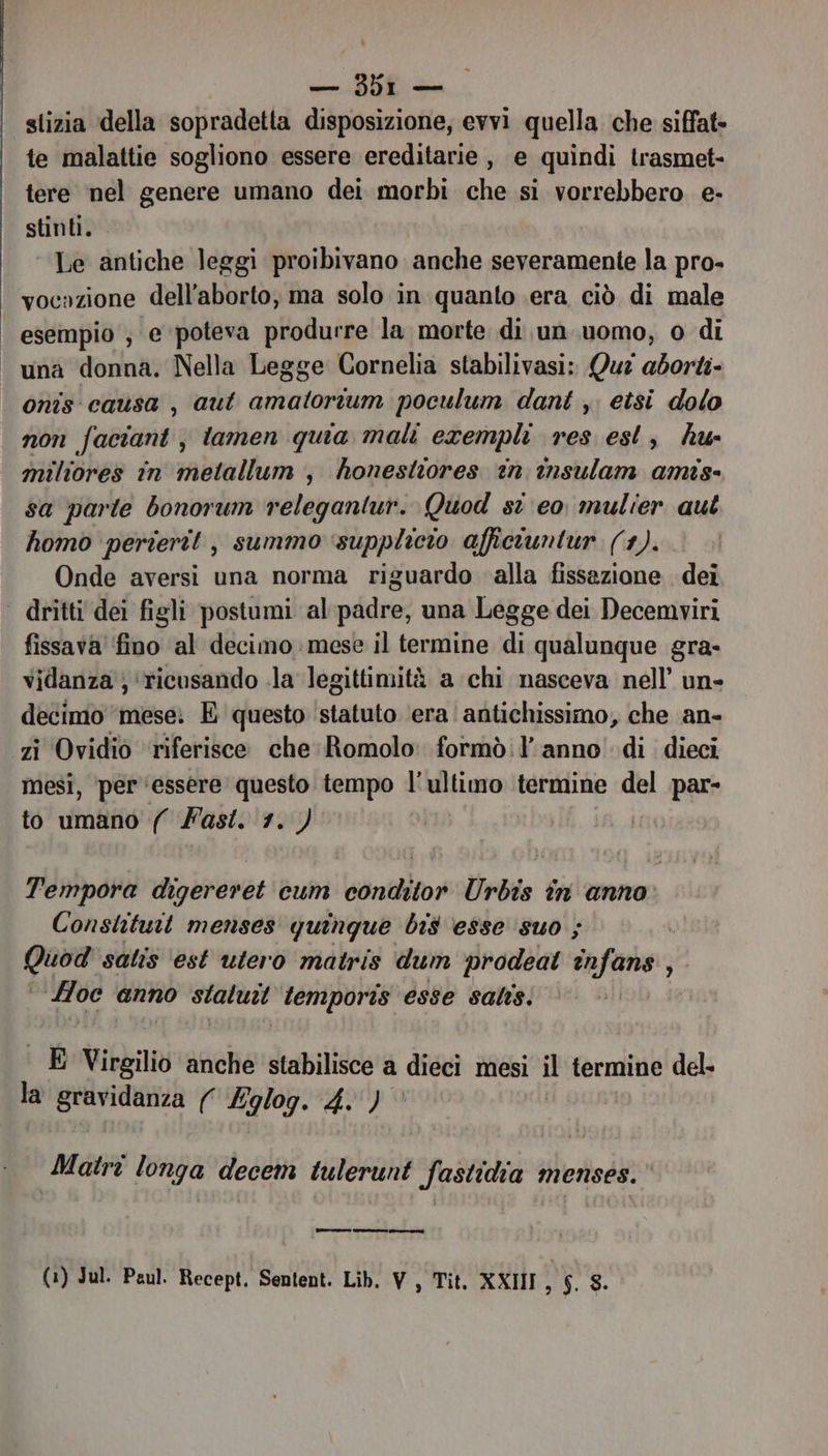 stizia della sopradetta disposizione, evvi quella che siffat- te malattie sogliono essere ereditarie, e quindi trasmet- tere nel genere umano dei morbi che si vorrebbero e- stinti. — ‘ Le antiche leggi proibivano anche severamente la pro- vocazione dell aborto, ma solo in quanto era ciò di male esempio ; e poteva produrre la morte di un.uomo, o di “una donna. Nella Legge Cornelia stabilivasi: Qu? aborti onis causa , aut PRG poculum dant , etsi dolo non faciant j lamen quia mali exempli res est, hu- miliores in metallum, honestiores tn insulam amis- sa parte bonorum releganiur. Quod st eo mulier qui homo perierit , summo ‘supplicio affictuntur (1). Onde aversi una norma riguardo alla fissazione dei | dritti dei figli postumi al padre, una Legge dei Decemviri fissava’ ‘fino ‘al decimo mese il termine di qualunque gra- vidanza ; ‘ricusando .la legittimità a chi nasceva nell’ un- decimo ‘mese. E questo ‘statuto ‘era antichissimo, che an- zi Ovidio riferisce che Romolo formò:l’ anno di dieci mesi, per ‘essere questo tempo l'ultimo termine del par- to umano (( Fast. 1.) Tempora digereret cum conditor Urbis în anno Constituit menses quingue bis esse ‘suo ; | sarai salis ‘est utero matris dum prodeat înfans , Hoc anno sialuit temporis esse sais. | E Virgilio anche stabilisce a dieci mesi il termine del- la gravidanza ( &amp;glog. 4.) Matriî longa decem tulerunt fastidia menses.