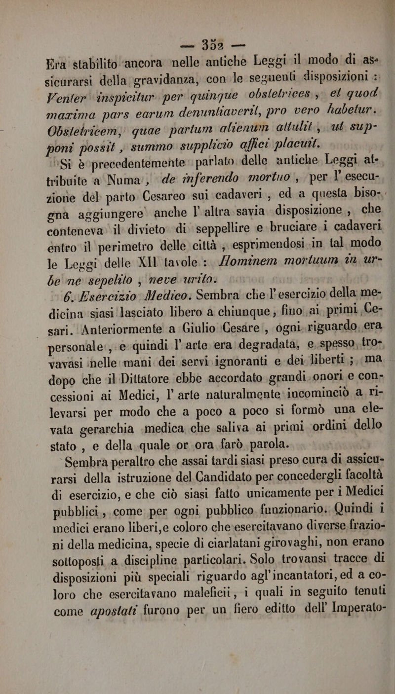 Era stabilito ‘ancora nelle antiche Leggi il modo di as sicurarsi della gravidanza, con le seguenti disposizioni Venler' inspicitur per quinque obslelrices. 3 et quod maxima pars earum denuntiaveril, pro vero habetur. Obsteiricem, quae partum alienum attulit., ut sup- poni possit , summo supplicio affici placuit. | *Sì è0precedentemente parlato delle antiche Leggi ate. tribuite a Numa:, de inferendo mortuo , per l’ esecu- zione del patto Cesareo sui cadaveri , ed a questa biso-. gna aggiungere anche l'altra.savia disposizione , che conteneva il divieto di seppellire e bruciare i cadaveri entro il perimetro delle città ;. esprimendosi in tal. modo le Leggi delle XIl tavole. :. omenem montiuum dm ur- be ne sepelito , neve urito. 6. Esercizio Medico: Sembra clie l'esercizio della me- dicina siasi lasciato libero a chiunque fino ai, primi «Ce- sari. Anteriormente a Giulio (Cesare, ogni. riguardo, era personale, e quindi l'arte era degradata; e spesso, tro- vavasi inelle mani: dei servi ignoranti e dei liberti ;, ma dopo che il Dittatore ebbe accordato grandi. onori e con- cessioni ai Medici, 1’ arte naturalmente incominciò a ri- levarsi per modo che a poco a poco si formò una ele- vata gerarchia .medica che saliva ai primi ordini dello stato , e della quale or ora farò parola. ‘Sembra peraltro che assai tardi siasi preso cura di assicu- rarsi della istruzione del Candidato per concedergli facoltà di esercizio, e che ciò siasi fatto unicamente per i Medici pubblici, come per ogni pubblico, funzionario. Quindi i medici erano liberi,e coloro che‘esercitavano diverse.frazio- ni della medicina, specie di ciarlatani girovaghi, non erano sottoposti a discipline particolari. Solo trovansi. tracce di disposizioni più speciali riguardo agl’incantatori, ed a co- loro che esercitavano malefici, i quali in seguito tenuti come apostati furono per un fiero editto dell’ Imperato-