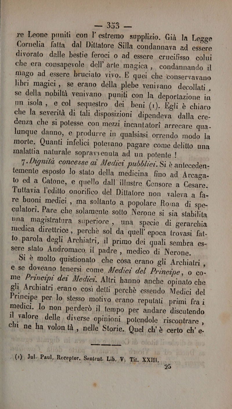 re Leone puniti con l’ estremo supplizio. Già la Legge Cornelia fatta dal Dittatore Silla condannava ad essere divorato dalle bestie feroci o ad essere erucifisso colui che era consapevole dell’ arte magica , condannando il | mago ad essere bruciato vivo. È quei che ‘conservavano libri magici ,, se erano della plebe venivano decollati , se della nobiltà venivano puniti con la deportazione in nn isola, e col sequestro dei beni (1). Egli è chiaro che la severità di tali disposizioni dipendeva dalla cre- denza che si potesse con mezzi incantatorî arrecare qua- lunque danno, e produrre in qualsiasi orrendo modo la morte. Quanti infelici potevano pagare come delitto una malattia naturale sopravvenuta ad un potente ! 7.-Dignità concesse aî Medici pubblici. Si è anteceden- temente esposto lo stato della medicina fino ad Arcaga- to ed a Catone, e quello dall’ illustre Censore a Cesare. Tuttavia l’editto onorifico del Dittatore non valeva a fa- re buoni medici , ma soltanto a popolare Roma di spe- culatori. Pare che solamente sotto Nerone si sia stabilita una magistratura superiore , una specie di gerarchia medica direttrice, perchè sol da quell’ epoca trovasi fat- to. parola degli Archiatri, il primo dei quali sembra es- sere stato Andromaco il padre , medico di Nerone. Si è molto quistionato che cosa erano gli Archiatri, e se doveano tenersi. come Medici del Principe, 0 co- me Principi dei Medici. Altri hanno anche opinato che gli Archiatri erano così delli perchè essendo Medici del Principe per lo. stesso motivo erano repulali. primi fra i medici. Io non perderò il tempo per andare discutendo il valore . delle diverse opinioni potendole riscontrare , chi ne ha volontà , nelle Storie. Quel ch'è certo ch' e- | eptor. i 19)