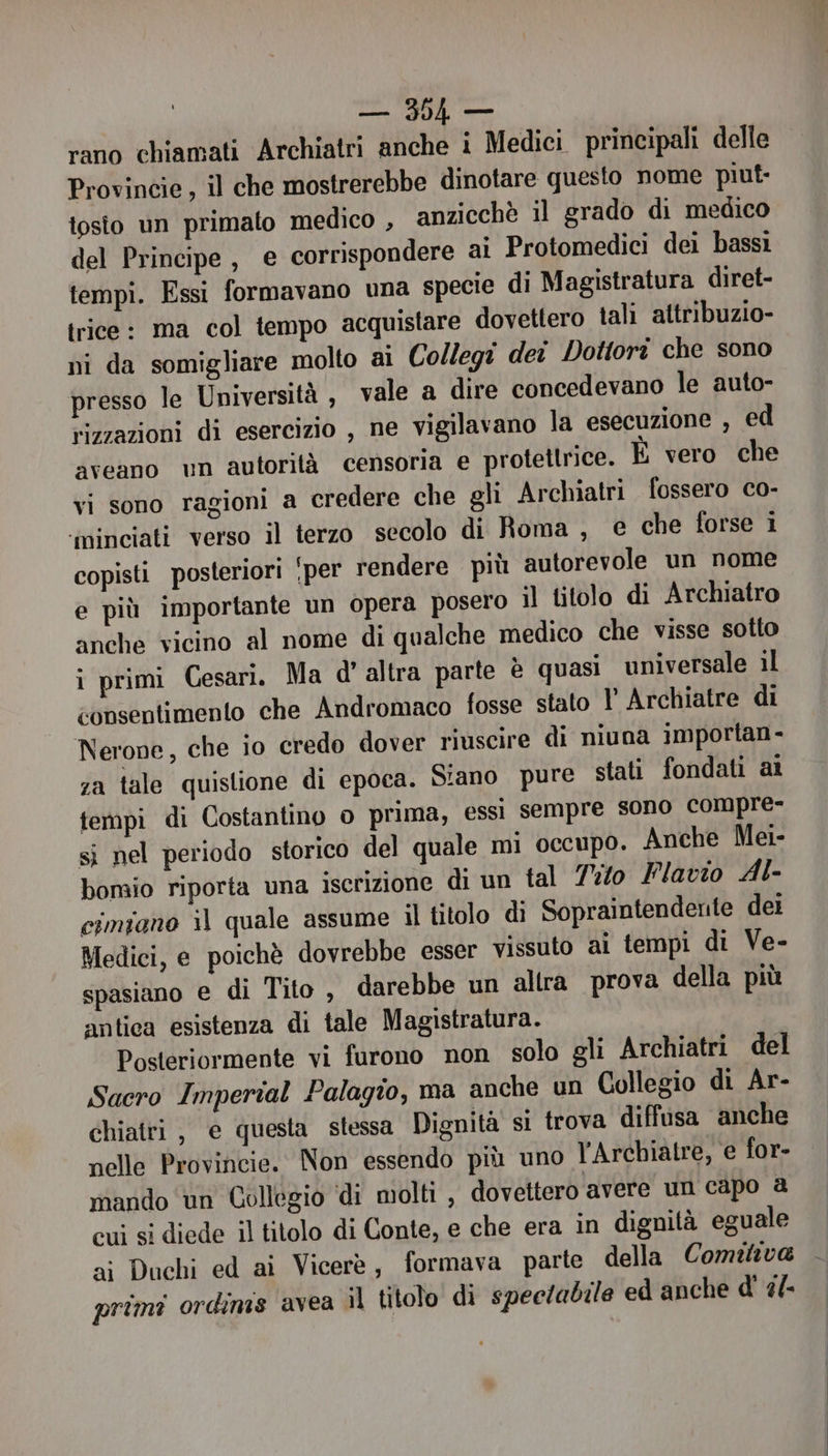sl, ge rano chiamati Archiatri anche i Medici principali delle Provincie, il che mostrerebbe dinotare questo nome piut- tosto un primato medico , anzicchè il grado di medico del Principe , e corrispondere ai Protomedici dei bassi tempi. Essi formavano una specie di Magistratura diret- trice: ma col tempo acquistare dovettero tali attribuzio- ni da somigliare molto ai Collegi der Dottori che sono presso le Università , vale a dire concedevano le auto- vizzazioni di esercizio , ne vigilavano la esecuzione , ed aveano ‘m autorità censoria e protettrice. È vero che vi sono ragioni a credere che gli Archiatri fossero co- ‘iminciati verso il terzo secolo di Roma , € che forse i copisti posteriori per rendere più autorevole un nome e più importante un opera posero il titolo di Archiatro anche vicino al nome di qualche medico che visse sotto i primi Cesari. Ma d'altra parte è quasi universale il consentimento che Andromaco fosse stato I Archiatre di Nerone, che ‘o credo dover riuscire di niuna 1mportan- za tale quistione di epoca. Siano pure stati fondati ai tempi di Costantino o prima, essi sempre sono compre- si nel periodo storico del quale mi occupo. Anche Mei- bomio riporta una iscrizione di un tal Tito Flavio Al- cimiano il quale assume il titolo di Sopraintendente dei Medici, e poichè dovrebbe esser vissuto ai tempi di Ve- spasiano e di Tito , darebbe un altra prova della più antica esistenza di tale Magistratura. Posteriormente vi furono non solo gli Archiatri del Sacro Imperial Palagio, ma anche un Collegio di Ar- chiatri, e questa stessa Dignità si trova diffusa anche nelle Provincie. Non essendo più uno l'Archiatre, e for- mando un Collegio ‘di molti , dovettero avere un capo @ cui si diede il titolo di Conte, e che era in dignità eguale ai Duchi ed ai Vicerè, formava parte della Comitiva primi ordimis avea il titolo di spectadile ed anche d' 2/-