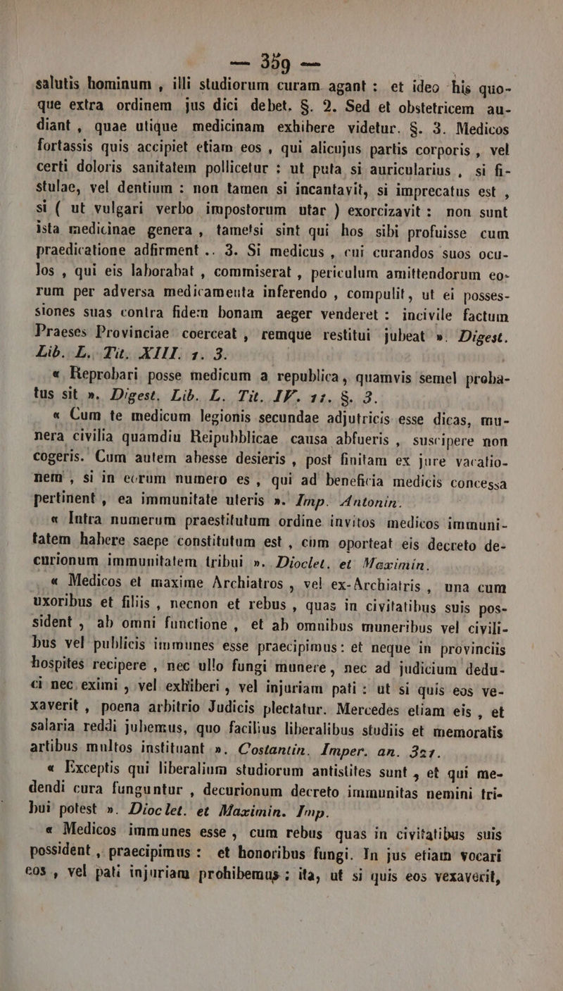 salutis hominum , illi studiorum curam.agant : et ideo ‘his quo- que extra ordinem jus dici debet. S. 2. Sed et obstetricem au- diant, quae utique medicinam exbibere videtur. S$. 3. Medicos fortassis quis accipiet etiam eos , qui alicujus partis corporis , vel certi doloris sanitatem pollicetur : ut puta si auricularius , si fi- stulae, vel dentium : non tamen si incantavit, si imprecatus est , si ( ut vulgari verbo impostorum utar ) exorcizavit: non sunt ista medicinae genera , tame!si sint qui hos sibi profuisse cum praedicatione adfirment .. 3. Si medicus , cui curandos suos ocu- los , qui eis laborabat , commiserat , periculum amittendorum eo- rum per adversa medicamenta inferendo , compulit, ut ei posses- siones suas contra fidem bonam aeger venderet : incivile factum Praeses Provinciae coerceat, remque restitui jubeat ». Digest. Lib. L. Tit. XIII. 1. 3. | « Reprobari posse medicum a republica, quamvis semel proba- tus sit ». Digest. Lib. L. Tit. IV. 11. $. 3. « Cum te medicum legionis secundae adjutricis. esse dicas, mu- nera civilia quamdiu Reipubblicae causa abfueris , suscipere non cogeris. Cum autem abesse desieris , post finitam ex jure vacatio- nem, si in ecrum numero es, qui ad beneficia medicis concessa pertinent, ea immunitate uteris ». Imp. Antonin. « Intra numerum praestitutum ordine invitos medicos immuni- tatem hahere saepe ‘constitutum est , ciim oporteat eis decreto de- curionum immunitatem tribui »..Dioclet. et. Maximin. . « Medicos et maxime Archiatros y ve! ex-Archiatris, una cum uxoribus et filiis, necnon et rebus , quas in civitatibus suis pos- sident , ab omni functione , et ab omnibus muneribus vel civili- bus vel publicis immunes esse praecipimus: et neque in provinciis hospites recipere , ‘nec ullo fungi munere, nec ad judicium dedu- ci nec. eximi , vel exhiîiberi , vel injuriam pati : ut si quis eos ve- xaverit , poena arbitrio Judicis plectatur. Mercedes etiam eis, et salaria reddi jubemus, quo facilius liberalibus studiis et memoratis artibus multos instituant ». Costantin. Imper. an. 321. « Exceptis qui liberalium studiorum antistites sunt 3 et qui me- dendi cura funguntur , decurionum decreto immunitas nemini tri- bui potest ». Dioclet. et Maximin. Imp. « Medicos immunes esse, cum rebus quas in civitatibus suis possident ,. praecipimus : et honoribus fungi. In jus etiam vocari cos, vel pati injuriam probibemus.; ita, ut si quis eos vexaverit,