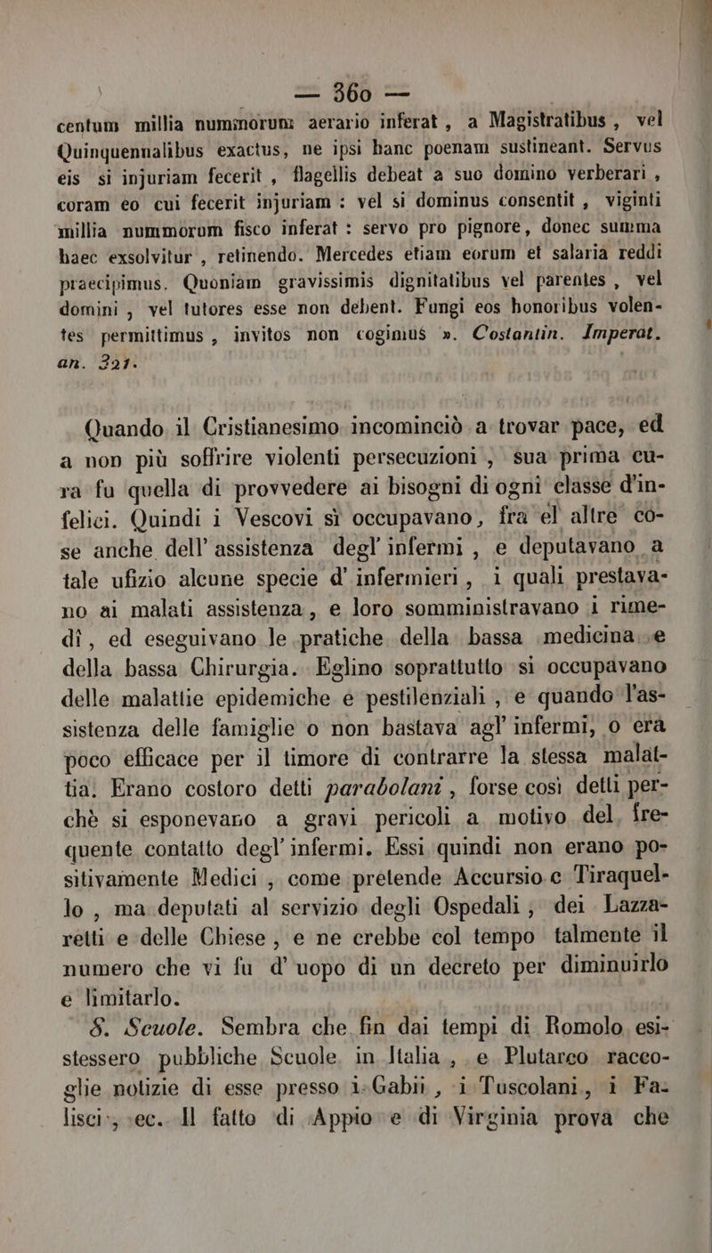 centum millia numorun: aerario inferat, a Magistratibus, vel Quinquennalibus exactus, ne ipsi banc poenam sustineant. Servus eis si injuriam fecerit , flagellis debeat a suo domino verberari , coram eo cui fecerit injuriam : vel si dominus consentit , viginti millia nummorom fisco inferat : servo pro pignore, donec summa haec exsolvitur', retinendo. Mercedes etiam eorum et salaria reddi praecipimus. Quoniam gravissimis dignitatibus vel parentes , vel domini , vel tutores esse non debent. Fungi eos honoribus volen- tes permittimus , invitos non cogimu$ ». Costantin. Imperat. an. 321. Quando il Cristianesimo incominciò a trovar pace, ed a non più soffrire violenti persecuzioni , sua prima cu- ra fu quella di provvedere ai bisogni di ogni classe d’in- felici. Quindi i Vescovi sì occupavano, fra el altre co- se anche dell’ assistenza degl’ infermi, e deputavano a tale ufizio alcune specie d' infermieri, i quali prestava» no ai malati assistenza, e loro somministravano i rime- dî, ed eseguivano le pratiche. della. bassa medicina..e della bassa Chirurgia. Eglino soprattutto si occupavano delle malattie epidemiche e pestilenziali , e quando l'as- sistenza delle famiglie o non bastava agl’ infermi, o era poco efficace per il timore di contrarre la stessa malat- tia. Erano costoro detti parabolani , forse così detti per- chè si esponevaco a gravi pericoli a. motivo, del, fre- quente contatto degl’ infermi. Essi quindi non erano po- sitivamente Medici ;, come pretende Accursio. c Tiraquel- lo, ma deputati al servizio degli Ospedali ; dei Lazza- retti e ‘delle Chiese, e ne crebbe col tempo talmente il numero che vi fu d''uopo di un decreto per diminuirlo e limitarlo. stessero pubbliche Scuole, in Italia, e. Plutarco racco- glie notizie di esse presso i+Gabii , i Tuscolani, i Fa. lisci: ec. Il fatto ‘di Appio e di Virginia prova che