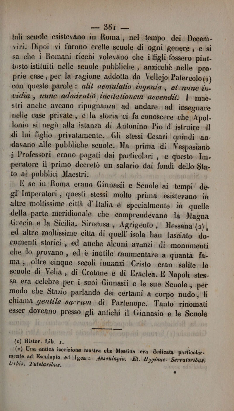 — 3bL — tali scuole esistevano in Roma; nel tempo dei -Decen- viri. Dipoi vi furono erette scuole di ogni genere; e si sa che i Romani ricchi volevano che i itigli fossero piut- tosto istituiti nelle scuole pubbliche , anzicchè nelle ‘pro- prie case; per la ragione addotta da Vellejo: Palercolo (i) con queste parole: ali aemulatio ingenia, etnunò in vidia., nunc admiratio, ncitationem ‘accenditi l'‘mae- stri anche aveano ripugnanza! ad andare. ad insegnare nelle case private, e: la storia ‘ci fa conoscere che Apol. lonio si negò: alla istanza di Antonino Pio ‘d’ istruire »il di lui figlio privatamente. .Gli stessi Cesari! quindi vaa- davano valle pubbliche scuole. Ma. prima ‘di Vespasiano i Professori. erano pagati dai particolari , «e questo. Im- peratore il primo decretò un salario dai fondi dello Sta- ‘ to ai pubblici Maestri, E se in Roma erano Ginnasii e Scuole ai tempi: de- gl Imperatori, questi stessi molto prima esistevano ‘in altre moltissime città d’ Italia é specialmente in quelle della parte meridionale che comprendevano la Magna Grecia e la Sicilia, Siracusa, Agrigento; Messana (2), ed altre moltissime citta. di quell’ isola han lasciato do- cumenti storici, ed anche alcuni avanzi di .monvmenti che. lo, provano , ed. è inutile’ rammentare a quanta fa- ma,;, oltre (cinque .secoli innanzi Cristo. èran. salite lè scuole di Velia ,, di Crotone è di Eraclea. E Napoli stes. sa era .celebre per i suoi Ginnasii! e le sue Scuole 3 ‘per modo che Stazio parlando dei certami a corpo nudo, li chiama gentile sacrum di Partenope. Tanto :rinomali esser doveano presso igli antichi il Ginnasio e le Scuole (1) Ristor. Lib. 1, i (2) Una antica iscrizione mostra che Messina ‘era dedicata particolar. mente ad Esculapio ed Igea : Aesculapio. Et. Hygsnae: Servatoribus; Urbis, Tutelaribus,