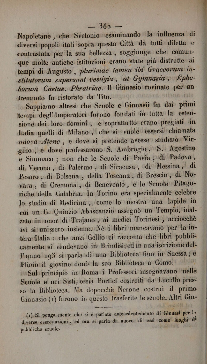 MIL Napoletane , che ‘Svetonio: esaminando la influenza di diversi ‘popoli itali sopra questa Città da tutti diletta e contrastata per la sua bellezza , soggiunge che. comun- que molte ‘antiche istituzioni erano state già distrutte ai tempi di Augusto, plurimae tamen ibi Graccorum in- stitutorum supersunt vestigta, ul Gymnasta : Ephe- borum Caetus. Phratriae. Il Ginnasio rovinato per un iremuoto fu ristorato da Tito. vate Sappiamo altresì che Scuole e Ginnasii fin dai primi ‘tempi degl’Imperatori furono fondati in tutta la esten- sione. dei. loro dominî , ‘e ‘soprattutto’ erano: pregiati «in Italia quelli «di Milano‘, che si vuole ‘essersi chiamata nuovarAtene , e dove si pretende avesse studiato Vir- gilio je dove professarono :S. Ambrogio , S..: Agostino e Simmaco ; non che le Scuole di Pavia j ‘di Padova , di, Verona , di Palermo; di Siracusa, ‘di’ Messina ;° di Pesaro ; di Bolsena, della Toscana, di Brescia, di No- vara, di Cremona , di Benevento, e le Scuole Pitago- riche ‘della Calabria. In Torino era specialmente celebre lo studio di Medicina, ‘come lo mostra una lapide in cui un: G. Quinzio Abascanzio assegnò un Tl'empio, inal- zato vin onor di Trajano y ai medici Torinesi , ‘acciocchè ivi si‘ unissero insieme. Nè. i libri maneavano per la in- teravItalia : che ‘anzi ‘Gellio ‘ci racconta che libri pubbli- camente si vendevano in Brindisived in una iscrizione del- l’anno! 193 si parla di una Biblioteca” fino in Suessa ; e Plinio vil giovine donò la sua Riblioteca a Como. Sul: principio in Roma i Professori insegnavano nelle Scuolé e! nei Sisti; ossia Portici costruiti da‘ Lucallo pres- so la Biblioteca. Ma dopocchè Nerone costruì il primo Ginnasio (1) furono in questo trasferite le scuole. Altri Gin- (1)-Si ponga mente che si è parlato antecedentemente di Ginnasi per le diverse esercilazioni , ed osa si parla di. nuovo. di ‘essi. come luoghi d' pubb! iche scuole.