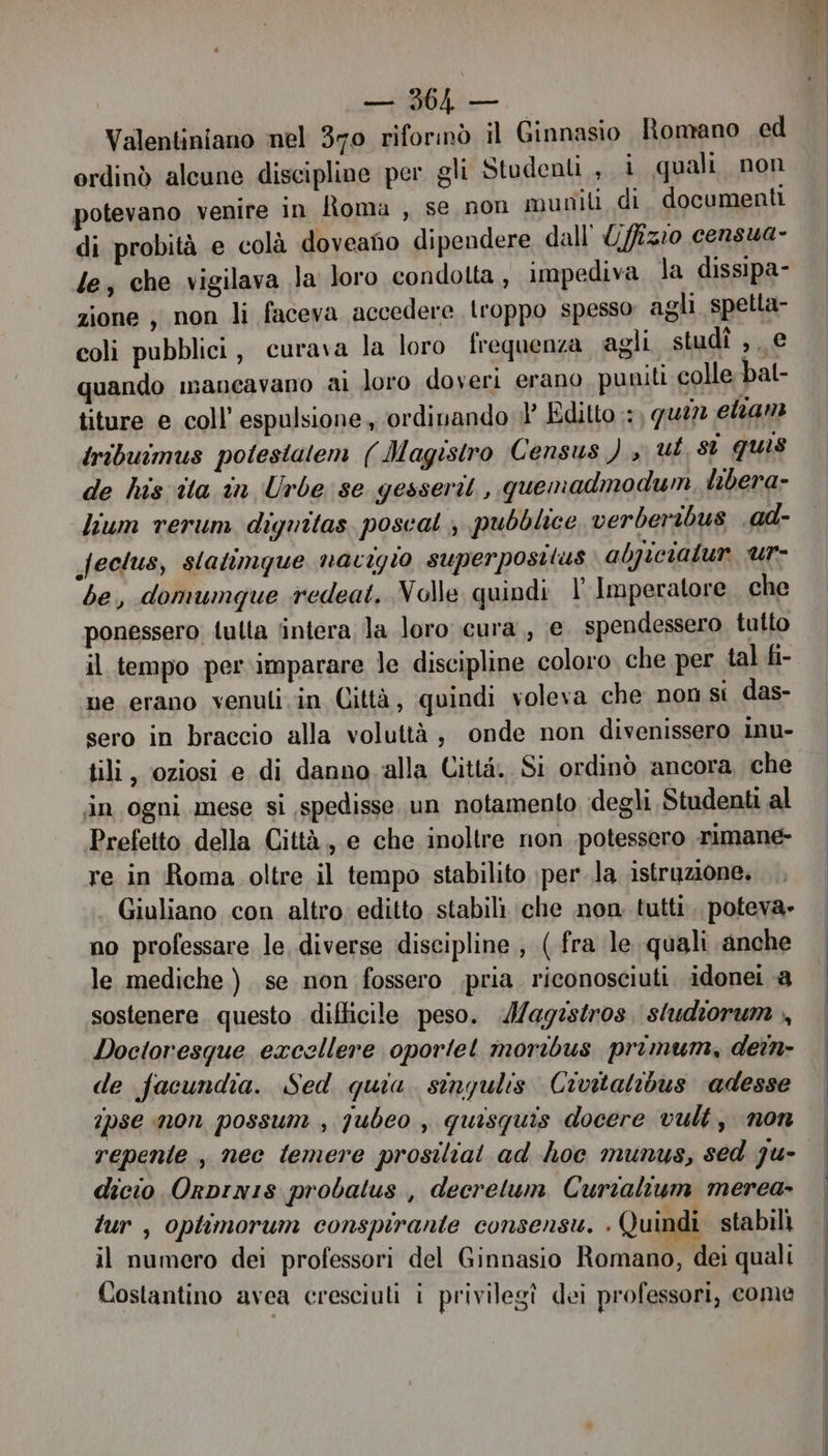 RR RR Valentiniano nel 370 riforinò il Ginnasio Romano ed ordinò alcune discipline per gli Studenti , i quali non potevano venire in lìoma , se non muniti di. documenti di probità e colà doveano dipendere dall' Uffizio censua- le; che vigilava Ja loro condolta, impediva la dissipa- zione , non li faceva accedere troppo spesso agli spetla- coli pubblici, curava la loro frequenza agli studî ,, e quando mancavano ai loro doveri erano puniti colle bal- titure e coll’ espulsione , ordinando il’ Edito : quin clan tribuimus polestatem ( Magisiro Census ) y ut st quis de his ita in Urbe se gesserit , quemadmodum, libera- lium rerum digritas. poscat , pubblice verberibus .ad- Jeclus, statimque nacigio superpostlus abpicialur ur- be, domumque redeat. Volle quindi l'Imperatore. che ponessero fulta lintera la loro cura, e spendessero tutto il tempo per imparare le discipline coloro che per tal fi- ne erano venuli in Gittà, quindi voleva che non si das- sero in braccio alla voluttà, onde non divenissero inu- tili, oziosi e di danno.‘alla Città. Si ordinò ancora che in ogni mese si ,spedisse un notamento degli Student al Prefetto della Città, e che inoltre non potessero rimane- re in Roma oltre il tempo stabilito \per.la istruzione. Giuliano con altro editto stabili che non tutti. poteva. no professare le diverse discipline , (fra le quali anche le mediche ) se non fossero pria riconosciuti idonei a sostenere. questo difficile peso. .Mag:stros. studiorum ,, Doctoresque excellere oporiel moribus primum, dein- de facundia. Sed quia. singulis Civitalibus adesse ipse non possum , qubeo , quisquis docere vult, non repente , nec temere prostiliat ad hoc munus, sed ju- dicio Orprn1s probatus, decrelum Curtalium merea- fur , optimorum conspirante consensu. . Quindi stabilì il numero dei professori del Ginnasio Romano, dei quali Costantino avea cresciuti i privilegî dei professori, come