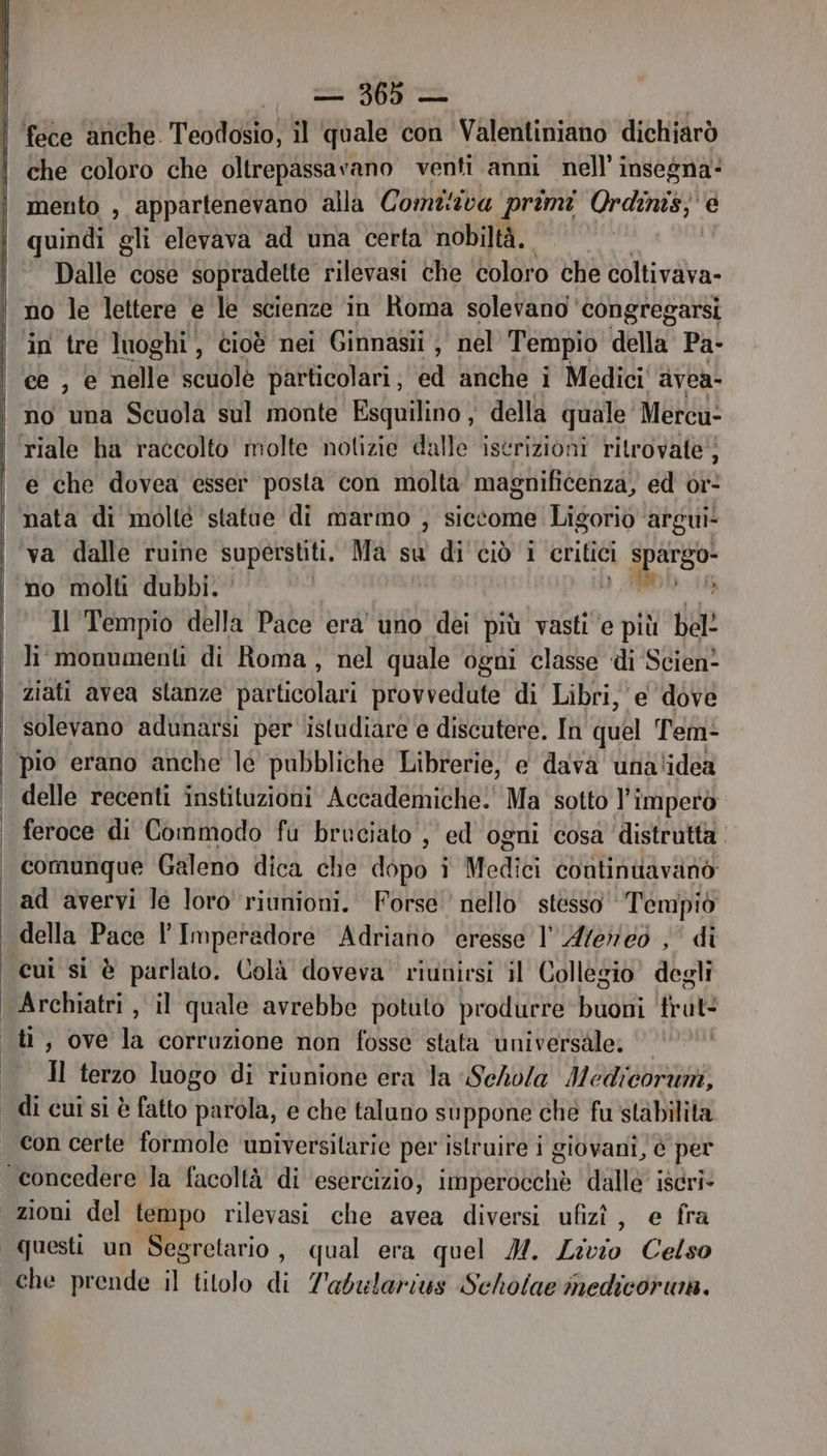 che coloro che oltrepassavano venti anni nell’ insegna mento , appartenevano alla Com iva primi Ordinis;' e quindi gli elevava ‘ad una certa nobiltà. Dalle cose sopradelte rilevasi che coloro che coltivava- in tre luoghi, cioè nei Ginnasii i nel Tempio della Pa- ce , e nelle scuole particolari, ed anche i Medici avea- no una Scuola sul monte Esquilino , della quale” Mercu- e che dovea esser posta con molta magnificenza, ed or- nata di molté statue di marmo , siccome Ligorio ‘argui va dalle ruine superstiti. Ma su di ciò i critici RA » no molti dubbi. ‘ | | Il Tempio della Pace era uno dei più vasti ‘e più bel? li monumenti di Roma, nel quale ogni classe ‘di Scien? ziati avea stanze Diodati provvedute di Libri, e dove solevano adunarsi per istudiare e discutere. In quel Tem- pio erano anche le pubbliche Librerie, e dava unalidea delle recenti instituzioni Accademiche. Ma sotto l'impero feroce di Commodo fu bruciato, ed ogni cosa distrutta comunque Galeno dica che dopo i Mediti continuavanò ad avervi le loro riunioni. Forse nello stesso Tempiò della Pace l’ Imperadore Adriano eresse l' Afereoò , di cui si è parlato. Colà doveva riunirsi il Collegio degli Archiatri , il quale avrebbe potuto produrre buoni trat Il terzo luogo di riunione era la Sehola Medicoruni, con certe formole universitarie per istruire i giovani, 6 per questi un Segretario , qual era quel M. Livio Celso