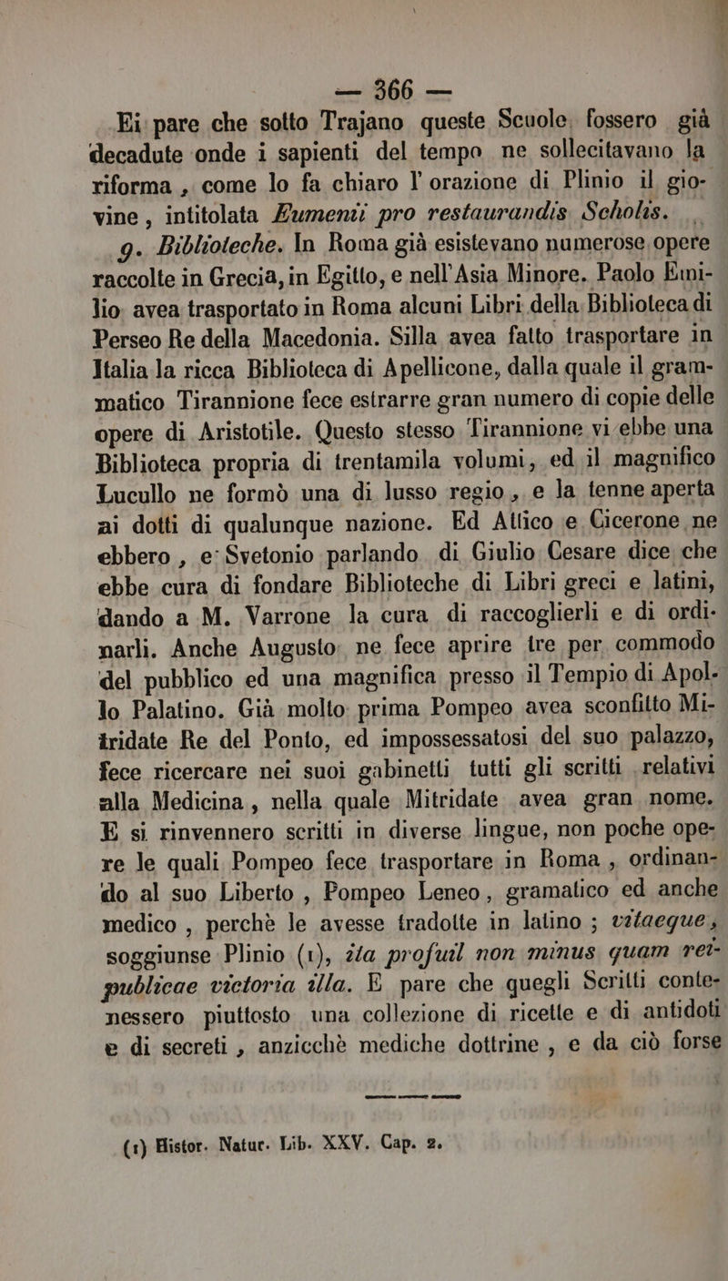 Ei pare che sotto Trajano queste Scuole, fossero già decadute onde i sapienti del tempo ne sollecitavano la riforma, come lo fa chiaro l orazione di Plinio il gio- vine , intitolata Zumeni pro restaurandis Scholis. 9g. Biblioteche. In Roma già esistevano numerose opere raccolte in Grecia, in Egitto, e nell'Asia Minore. Paolo Emi- lio: avea trasportato in Roma alcuni Libri della Biblioteca di Perseo Re della Macedonia. Silla avea fatto trasportare in Italia la ricca Biblioteca di A pellicone, dalla quale il gram- matico Tirannione fece estrarre gran numero di copie delle opere di Aristotile. Questo stesso Tirannione vi ebbe una Biblioteca propria di trentamila volumi, ed il magnifico Lucullo ne formò una di lusso regio, e la tenne aperta zi dotti di qualunque nazione. Ed Allico e Cicerone, ne ebbero , e: Svetonio parlando. di Giulio Cesare dice che ebbe cura di fondare Biblioteche di Libri greci e latini, dando a M. Varrone la cura di raccoglierli e di ordi- narli. Anche Augusto: ne fece aprire ire per commodo del pubblico ed una magnifica presso ;il Tempio di Apol- lo Palatino. Già molto: prima Pompeo avea sconfitto Mi- tridate Re del Ponto, ed impossessatosi del suo palazzo, fece ricercare nei suoi gabinetti tutti gli scritti . relativi alla Medicina, nella quale Mitridate avea gran nome. E si rinvennero scritti in diverse lingue, non poche ope- re le quali Pompeo fece trasportare in Roma , ordinan- do al suo Liberto , Pompeo Leneo, gramatico ed anche medico , perchè le avesse tradolte in latino ; vs/aegue, soggiunse Plinio (1), 2/a profuil non minus quam ret- publicae victoria illa. E pare che quegli Scritti conte nessero piuttosto una collezione di ricette e di antidoti e di secreti, anzicchè mediche dottrine, e da ciò forse eten c serenata (1) Histor. Natur. Lib. XXV. Cap. 2.
