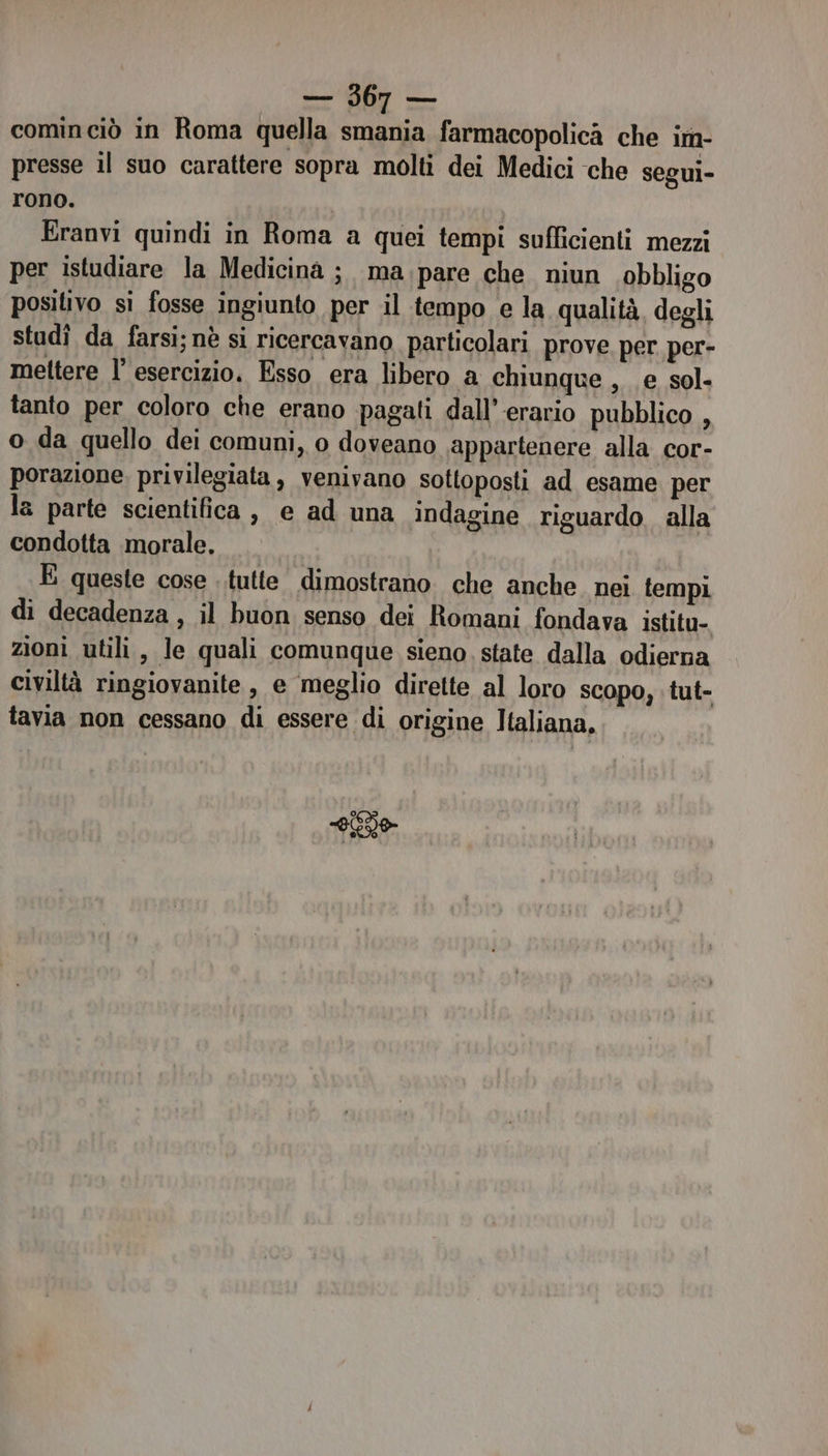 cominciò in Roma quella smania farmacopolica che im- presse il suo carattere sopra molti dei Medici che segui- rono. Eranvi quindi in Roma a quei tempi sufficienti mezzi per istudiare la Medicina ; ma pare che niun obbligo positivo si fosse ingiunto per il tempo e la qualità degli studî da farsi; nè si ricercavano particolari prove per per- mettere l’ esercizio, Esso era libero a chiunque , e sol. tanto per coloro che erano pagati dall’-erario pubblico , o da quello dei comuni, o doveano appartenere alla cor- porazione. privilegiata, venivano sottoposti ad esame per la parte scientifica, e ad una indagine riguardo. alla condotta morale, E queste cose tutte dimostrano. che anche nei tempi di decadenza, il buon senso dei Romani fondava istitu- zioni utili, le quali comunque sieno. state dalla odierna civiltà ringiovanite , e meglio dirette al loro scopo, tut- tavia non cessano di essere di origine Italiana, ni ie