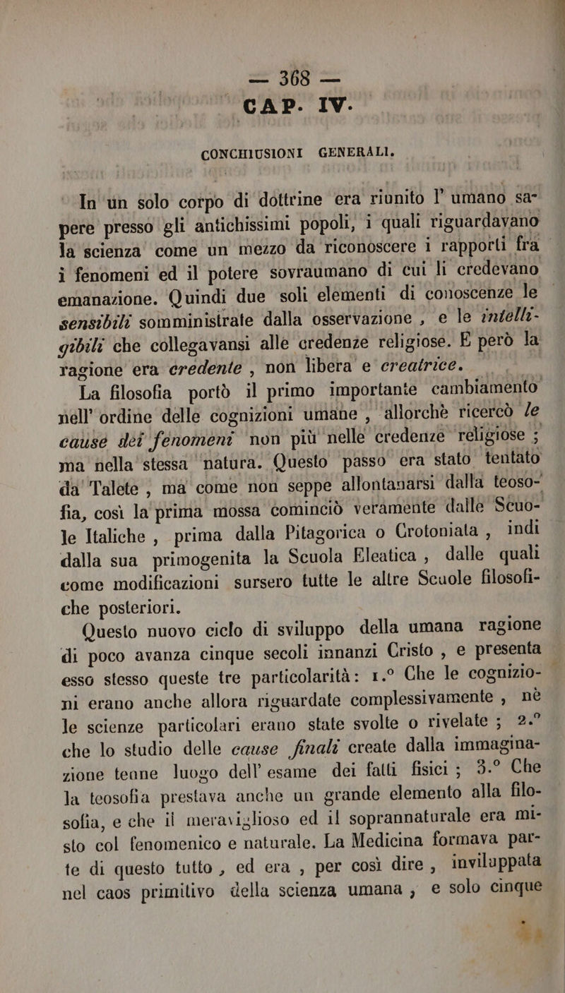 Mn CAP. IV. CONCHIUSIONI GENERALI. In un solo corpo di dottrine era riunito l' umano sa” pere presso gli antichissimi popoli, i quali riguardavano la scienza come un mezzo da riconoscere i rapporti fra i fenomeni ed il potere sovraumano di cui li credevano emanazione. Quindi due soli elementi di conoscenze le sensibili somministrate dalla osservazione , e le 7n4ella- gibili che collegavansi alle credenze religiose. E però la ragione era credente , non libera e creatrice. È; La filosofia portò il primo importante cambiamento” nell'ordine delle cognizioni umane , allorchè ricercò Ze cause dei fenomeni ‘non più nelle credenze religiose ; ma nella stessa ‘natura. Questo passo era stato tentato da''Talete ; ma come non seppe allontanarsi dalla teoso- fia, così la prima mossa cominciò veramente dalle Scuo- le Italiche , prima dalla Pitagorica o Crotoniata, indi dalla sua primogenita la Scuola Eleatica , dalle quali come modificazioni sursero tutte le altre Scuole filosofi- che posteriori. Questo nuovo ciclo di sviluppo della umana ragione di poco avanza cinque secoli innanzi Cristo , e presenta esso stesso queste tre particolarità: 1.° Che le cognizio- ni erano anche allora riguardate complessivamente , nè le scienze particolari erano state svolte o rivelate ; 2.” che lo studio delle cause finali create dalla immagina- zione teane luogo dell'esame dei fatti fisici ; 3.° Che la teosofia prestava anche un grande elemento alla filo- sofia, e che il meraviglioso ed il soprannaturale era mi- sto col fenomenico e naturale. La Medicina formava par- te di questo tutto , ed era , per così dire, inviluppata nel caos primitivo della scienza umana ; e solo cinque .