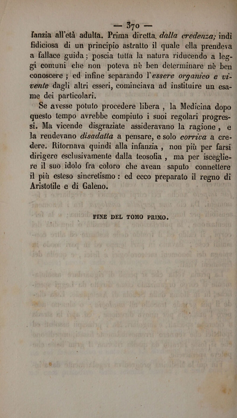 fanzia all’età adulta. Prima diretta, dalla credenza; indi fidiciosa di un principio astratto il quale ella prendeva a fallace guida; poscia tutta la natura riducendo a leg- gi comuni che non poteva nè ben determinare nè ben conoscere ; ed infine separando l'essere organico e vi- vente dagli altri esseri, cominciava ad instituire un esa- me dei particolari. Se avesse potuto procedere libera , la Medicina dopo questo tempo avrebbe compiuto i suoi regolari progres- si. Ma vicende disgraziate assideravano la ragione, e la rendevano disadatta a pensare, e solo eorrica a cre- dere. Ritornava quindi alla infanzia , non più per farsi dirigere esclusivamente dalla teosofia , ma per isceglie- re il suo idolo fra coloro che avean saputo connettere il più esteso sincretismo : ed ecco preparato il regno di Aristotile e di Galeno. | FINE DEL TOMO PRIMO.