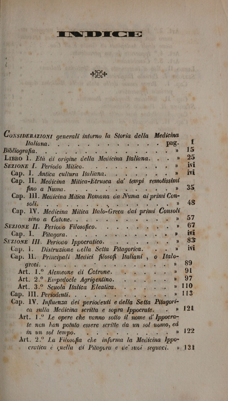 IIMWMIED ECC: FE ConsierazionI generali intorno la Storia della Medicina MATT | So Bio SR e det eg È Bibliografia. e o Li, ‘Lisro l. Età di origine della MedicinuTtaliana;. 0. Rya2&gt; SEZIONE I. Periodo Mitico. o RE E, TA I Cap. 1. Antica cultura Italiana. . ico E BOVE Cap. II. Medicina Mitica-Etrusca de carpi remotissimi fino a Numa. ... » 35 Cap. III. Medicina Mitica Romana da Numa ai i primi Con- sol. ... «vo 48 Cap. 1V. Medicina Mitica Malo-Greca dal primi “Consoli sino a Catone. . . . + Hate » 57 SEZIONE II. Perioio Filosofico. +... . . +. » 67 Cap. I. Pitagora. . . a SEZIONE III. Periodo Ippocratico. ditta ER REC O Cap. i. Distruzione uella Setta Pilagorica.  » ivi Cap. MI. Principali Medici pista Italiani , © Italo- greci. i » 89 Art..1.° Alomeone di pia ia a I Art. 2.°,Empedocle Agrigentino. . . . . . » 97 Art..3.° Scuola Italica Eleatica. . . . .. » 110 Cap. JII. Periodeuli. . . » 113 Cap. 1V. Jnfluenza dei periodeuti e e della Sella Pitugori= ca sulla Medicina scritta e sopra Ippocrate. . » 128 Art. 1.° Le opere che vanno sotto il nome d' Ippocra- te non han potuto essere scritte da un sol uomo, ed in un sol tempo. . » 122 Wart.:2° La Filosofia che ae W Medicina Ippo- cratica è quella di Pilagera e de' suvi seguaci.» 13%