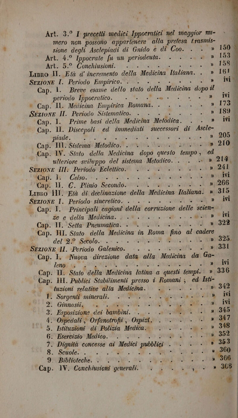 Art. 3.° I precetli medici Ippocratici nel tiaiagior nu- mero non possono apparlenere alla pretesa trasmis- sione degli Asclepiadi di Gnido e di Coo. . . » Art. 4.° Ippocrate fu un af e E Art. 5.° Conchiusioni. . i» TOS Lipro Il. Età d’ incremento della: Medicina Italiano. AO SEZIONE f Periodo Emptrico. . » ivi Cap. 1. Breve esame dello stato della Medicina dopo il dio Ippocratico. . . pui UT ORE ONC ° Cap. Il. Medicina Empirica Romana. SALVA LATTE Sezione IH. Periodo Sislemalico. . Men Cap. I. Prime basi della Medicina Melòdica. LR OT Cap. Il. Discepoli ed immediati successori. di Ascle- tade, 1-3 Snell eee AA Cap. IM. Sistema Metodico. RIA. . » 210 Cap. IV. Stato della Medicina doo) questo tempo, , ed ulteriore sviluppo del sistema Metodico. . . » 214, SEZIONE III: Periodo Eclettico: 0... . 0.» 241 ‘Gap. 1: Celso... . ciato ARA Gap. 1. €. Plinio È condo» \ » 266 Ligro Ill. Frà dî declinazione della Melicina Haliand} ni315 SezionE I. Periodo sincretico. . . » ivi Cap. I. Principali cagioni della corruzione delle scien= fe è ‘della Medicina. dom Wi: Me + MAO Cap. IT. Setta Pneumatica. . . » 322 Cap. HI. Stato della Medicina în Roma fino al cadere | del 9.° Secolo. » 325, SEZIONE II. Periodo Galdo: 1 » 331 Cap. I. Nuova direzione data ulta Medicià da Ga-i lengiina” > ._» ivi Cap. Il. Stato della Medicina latina a 1 questi tempi. » 336 | Cap. HI. Publici Stabilimenti presso î Romani ; ed Isti- tuzioni relative alla Medicina. ; n 342 1. Sorgenti minerali. +. << .0. .> 0. » ivi 2. Ginnasti. ». ) sati agi ee... ivi 3. Esposizione der. bambini. » 345 4. Ospedalî ; Orfanotrofiî, Ospizi. » 347 5. Istituzioni di Polizia Medica. » 348 6. Esercizio Medico. . . 1 CT. 1000308 7. Dignità concesse ai Medici ‘pubbligi ia a SA 8: Scuole”. 0. 00... e 9. Biblioteche. . | goa SAI RE