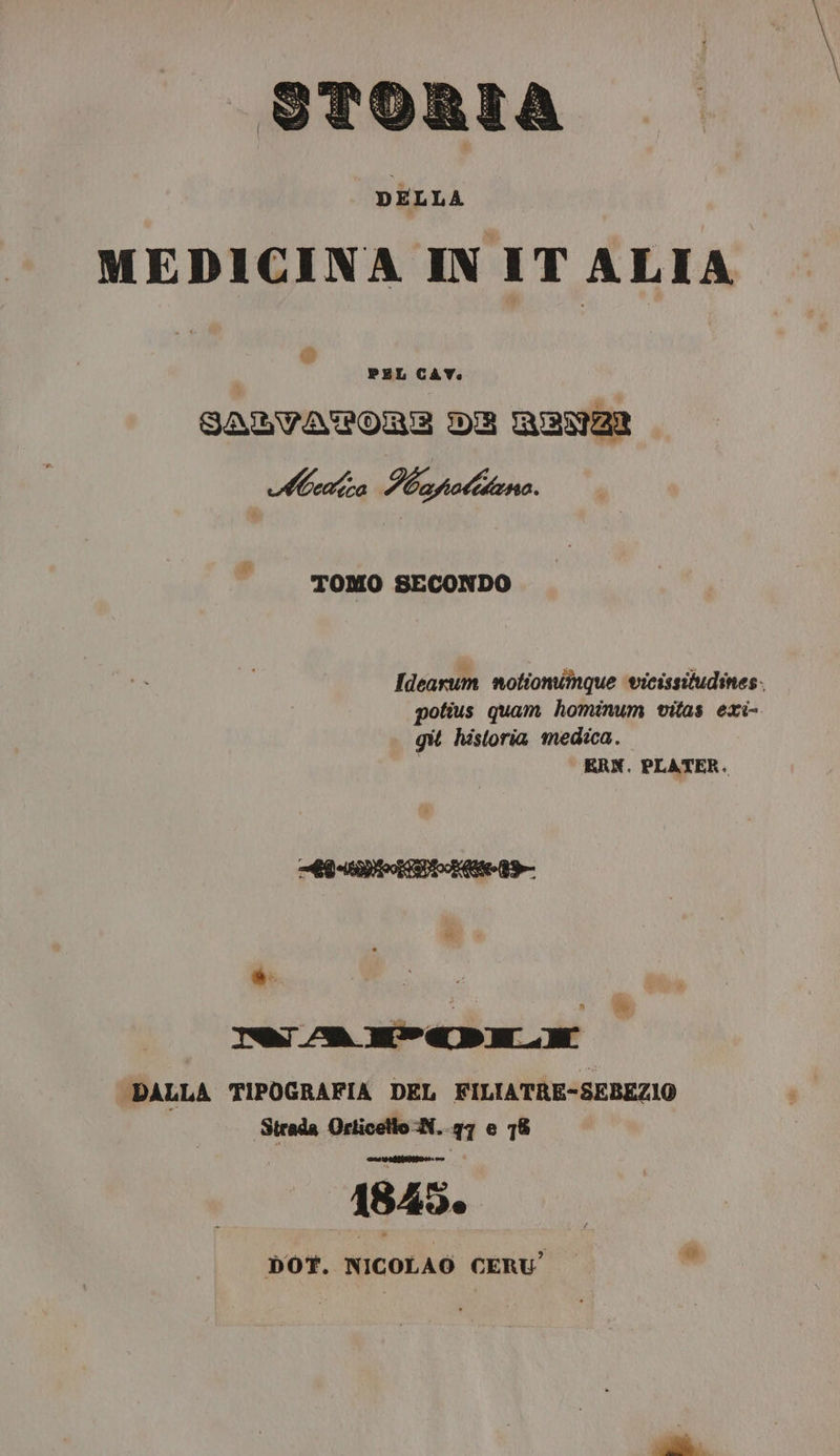 storta MEDICINA IN IT ALIA di PEL CAV. SATVATPORE DE RENZI Mea Ibapotiteno. TOMO SECONDO Ideasum notioniînque vicissitudines- potius quam hominum vitas exi- git historia medica. ERN. PLATER. z ac DALLA TIPOGRAFIA DEL FILIATRE-SEBEZIO Strada Orticetto -N..g7 e 78 1845. DOT. NICOLAO CERU