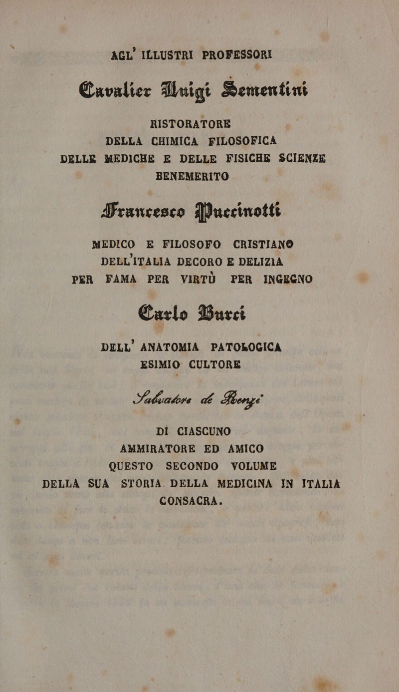 AGL' ILLUSTRI PROFESSORI Cavalier Hmigi Dementini RISTORATORE DELLA CHIMICA FILOSOFICA DELLE MEDICHE E DELLE FISICHE SCIENZE BENEMERITO Truncesco PPuecinotti MEDICO E FILOSOFO CRISTIANO DELL'ITALIA DECORO E DELIZIA PER FAMA PER VIRTÙ PER INGEGNO Carlo Burcei DELL'ANATOMIA PATOLOGICA ESIMIO CULTORE Saldatore CA Ronge DI CIASCUNO AMMIRATORE ED AMICO QUESTO SECONDO VOLUME DELLA SUA STORIA DELLA MEDICINA IN ITALIA CONSACRA.