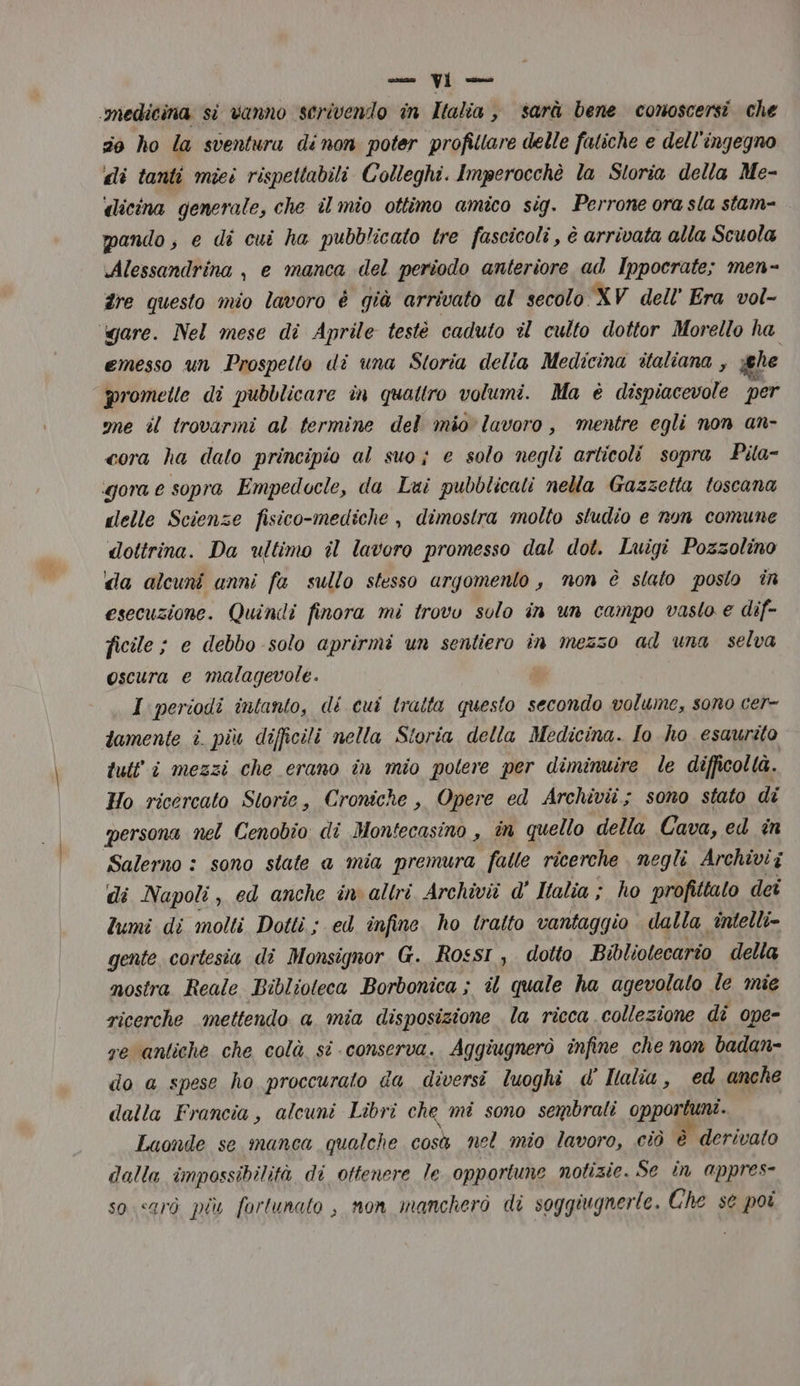 ‘medicina si vanno scrivendo in Ialia , sarà bene conoscersi che 20 ho la sventura dinon poter profillare delle fatiche e dell'ingegno di tanti miei rispettabili Colleghi. Imperocchè la Storia della Me- dicina generale, che il mio ottimo amico sig. Perrone ora sla stam- pando, e di cui ha pubblicato tre fascicoli , è arrivata alla Scuola Alessandrina , e manca del periodo anteriore ad Ippocrate; men- fre questo mio lavoro è già arrivato al secolo XV dell’ Era vol- gare. Nel mese di Aprile testè caduto il culto dottor Morello ha emesso un Prospetto di una Storia delia Medicina italiana , ghe promelle di pubblicare in quattro volumi. Ma è dispiacevole per me il trovarmi al termine del mio lavoro, mentre egli non an- cora ha dato principio al suo; e solo negli articoli sopra Pita- gora e sopra Empedocle, da Lui pubblicati nella Gazzetta toscana delle Scienze fisico-mediche , dimostra molto studio e non comune dottrina. Da ultimo il lavoro promesso dal dot. Luigi Pozzolino da alcuni anni fa sullo stesso argomento , non è stato posto in esecuzione. Quindi finora mi trovo solo in un campo vasto e dif- ficile ; e debbo solo aprirmi un sentiero in mezzo ad una selva oscura e malagevole. | I periodi intanto, di cui tratta questo Lu volume, sono cer- tamente i. più difficili nella Storia della Medicina. Io ho esaurito tult'i mezzi che erano in mio potere per diminuire le difficoltà. Ho ricercato Storie, Croniche , Opere ed Archivii; sono stato di persona nel Cenobio di Monfecasino , in quello della Cava, ed in Salerno : sono state a mia premura falle ricerche negli Archivi i di Napoli, ed anche in altri Archivii d' Italia ; ho profittato dei lumi di molti Dotti ; ed infine. ho tralto vantaggio dalla intelli- gente cortesia di Monsignor G. RosSI , dotto Bibliotecario della nostra Reale Biblioteca Borbonica ; il quale ha agevolato le mie ricerche mettendo a mia disposizione la ricca collezione dî ope- ye antiche che colà si conserva. Aggiugnerò infine che non badan- do a spese ho proccuralo da diversi luoghi d’ Italia, ed anche dalla Francia, alcuni Libri che mi sono sembrati opportuni. Luonde se manca qualche cos nel mio lavoro, ciò è è derivato dalla impossibilità di ottenere le opportune notizie. Se în appres- so sarò più fortunato , non mancherò di soggiugnerte. Che sé poi