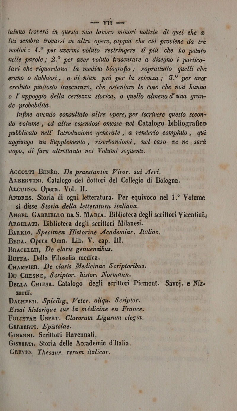&amp; casndiltà 1.) Jen faluno troverà in questo. mio lavoro minori notizie di quel che @ lui sembra trovarsi in altre opere, sappia che ciò proviene da tre motivi : 1.° per avermi voluto restringere il più che ho potuto nelle parole ; 2.° per aver voluto trascurare a disegno è partico- lari che riguardano la medica biografia ; soprattutto quelli che erano 0 dubbiosi, o di niun prò per la scienza; 3.° per aver creduto piuttosto Irascurare, che ostentare le cose che non hanno o l’appoggio della certezza storica, 0 quello almeno d'una gran- de probabilità. Infine avendo consultato line opere, per iscrivere questo secon= do volume , ed altre essendosi omesse nel Catalogo bibliografico pubblicato nell’ Introduzione generale , a renderlo compiuto, qui aggiungo un Supplemento , riserbandomi, nel caso ve ne. sarà uopo, di fare altrettanto nei Volumi sequenti. AccoLtI Benfp. De praestantia Viror. sui Aevi. ALserTINI. Catalogo -dei dottori del Loliegio di Bologna. ALcuino. Opera. Vol. II. AnpREs. Storia di ogni letteratura. Per equivoco nel 1.° Volume si disse Storia della letteratura italiana. Ancer GasriIELLO DA S. Maria. Biblioteca degli scrittori Vicentiniy ArceLatI. Biblioteca degli scrittori Milanesi. Banxio, Specimen Historiae Academiar. Zialiae. BEDA. Opera Omn. Lib. V. cap. IIl. BnaceLLii, De claris genuensibus. Burra. Della Filosofia medica. Cuampier. De claris Medicinac Scriptoribus. Du Cuesne, Scriptor.. histor. Normann. DexLa CHiesa. Catalogo degli scrittori Piemont. Savoj. e Niz- zardi. Dacnern. Spicileg, Veter. aliqu. Scriptor. Essai historique sur la médicine en France. FoLierae UserT. Clarorum Ligurum elogia. GERBERTI. Epistolae. Ginanni. Scrittori Ravennati. Gisserti. Storia delle Accademie d'Italia. GrEvIO. Thesaur. rerum italicar.