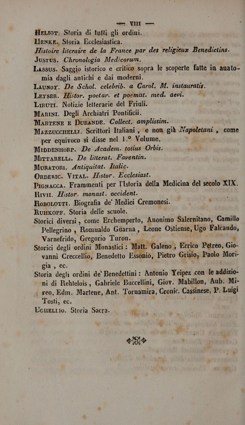 ven. VUE — HeLror. Storia di tutti gli ordini. Henke. Storia Ecclesiastica. Histoire literaire de la France par des religieux Benedictins. Jusrus. Chronologia Medicorum. Lassus. Saggio istorico e critico sopra le scoperte fatte in anato- mia dagli antichi e dai moderni. A Laiunor. De Schol. celebrib. a Carol. M. instauratis. Lerser. Histor. poetar. et poemat. med. aevi. Liruti. Notizie letterarie del Friuli. Marini. Degli Archiatri Pontifici. MarteNnE E Duranpe. Collect. amplissim. MazzuccneLLI. Scrittori Italiani, e non già Napoletani s come per equivoco si disse nel 1.° Volume. NippenHorp. De Academ. totius Orbis. MirtareLLi. De litterat. Faventin. Muratori. Antiquitat. Italic. Orperic. Virar. Histor. Ecclesiast. Picwacca. Frammenti per l'Istoria della Medicina del secolo XIX. Rivit. Histor. monast. occident. RosoLotti. Biografia de’ Medici Cremonesi. RuuxoPr. Storia delle scuole. Storici diversi, come Erchemperto, Anonimo Salernitano, Camillo Pellegrino , Romualdo Guarna , Leone Ostiense, Ugo Falcando, Varnefrido, Gregorio Turon. Storici degli ordini Monastici : Matt. Galeno, Errico Petreo, Gio- vanni ra Benedetto Essoniò, Pietro Grisio, Pata, Mori- gia , Storia dsl ordini de' Benedettini : Antonio Yeipez con le addizio- ni di Rehtelois, Gabriele Buccellini, Giov. Mabillon, Aub. Mi- reo, Edm. Martene, Ant. Tornamira, Gaonie, Cassinese, P. Luigi Tosti, ec. UcHnsLLIO. Storia Sacra. Li Lat