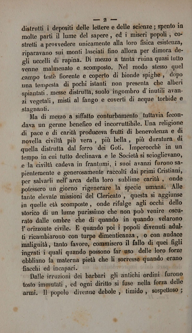 — ID —- distrutti i depositi delle lettere e delle scienze ; spento in molte parti il lume del sapere, ed i miseri popoli , co- stretti a provvedere unicamente alla loro fisica esistenza, riparavano sui monti lasciati fino allora per dimora de- gli uccelli di rapina. Di mezzo a tanta ruina quasi lulto venne malmenato e scomposto. Nel modo stesso quel campo testè fiorente e coperto di bionde spighe, dopo ama tempesta di pochi istanti non presenta che alberi spiantati , messe distrutta, suolo ingombro d' inutili avan- zi vegetali, misti al fango e coverti di acque torbide e stagnanti. Ma di mezzo a siffatto conturbamento tuttavia fecon- dava un germe benefico ed incorruttibile. Una religione di pace e di carità produceva frutti di benevolenza e di novella civiltà più vera, più bella, più duratura di quella distrutta dal ferro dei Goti. Imperocchè in un tempo in cui tutto declinava e le Società si scioglievano, e la civiltà cadeva in frantumi, i suoi avanzi furono sa- pientemente e generosamente raccolti dai primi Cristiani, per salvarli nell arca della loro sublime carità , onde potessero un giorno rigenerare la specie umana. Alle tante elevale missioni del Clericato , questa si aggiunse in quelle età scomposte, onde rifulge agli occhi dello storico di un lume purissimo che non può venire oscu- rato dalle ombre che di quando in quando velarono Y orizzonte civile. E quando poi i popoli divenuti adul- ti ricambiarono con turpe dimenticanza, 10 con audace malignità, tanto favore, commisero il fallo di quei figli ingrati i quali quando possono farsuso delle loro forze obbliano la materna pietà che li sorresse quando verano fiacchi ed incapaci. SI; Dalle irrazioni dei barbari gli ‘antichi ordini furono tosto immutati , ed ogni diritto s1 fuse nella forza delle armi. Il popolo divenne debole , timido , sospettoso ;