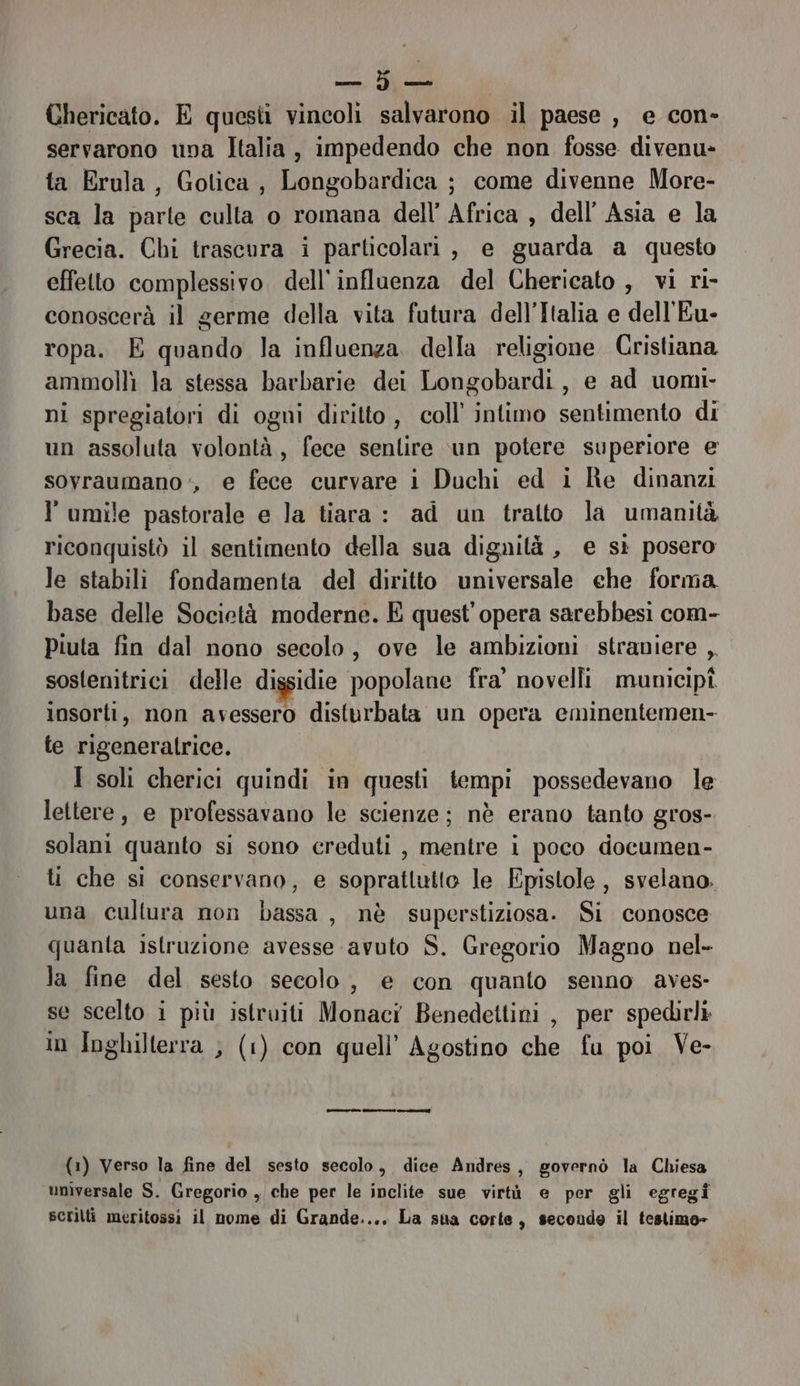 Chericato. E questi vincoli salvarono il paese, e con- servarono una Italia, impedendo che non fosse divenu- ta Erula, Gotica, Longobardica ; come divenne More- sca la parte culta o romana dell’ Africa , dell’ Asia e la Grecia. Chi trascura i particolari, e guarda a questo effetto complessivo dell'influenza del Chericato , vi ri- conoscerà il germe della vita futura dell’Italia e dell'Eu- ropa. E quando la influenza. della religione Cristiana ammolli la stessa barbarie dei Longobardi, e ad uomi- ni spregiatori di ogni diritto, coll’ intimo sentimento di un assoluta volontà, fece senlire \un potere superiore e sovraumano ‘, e fece curvare i Duchi ed i Re dinanzi l umile pastorale e la tiara : ad un tratto la umanità riconquistò il sentimento della sua dignità, e sì posero le stabili fondamenta del diritto universale che forma base delle Società moderne. E quest'opera sarebbesi com- Piuta fin dal nono secolo, ove le ambizioni straniere ,, sostenitrici delle dissidie popolane fra’ novelli municipî insorti, non avessero disturbata un opera eminentemen- te rigeneratrice. I soli cherici quindi in questi tempi possedevano le lettere, e professavano le scienze; nè erano tanto gros- solani quanto si sono creduti , mentre i poco documen- ti che si conservano, e soprattutto le Fpistole , svelano. una cultura non bassa, nè superstiziosa. Si conosce quanta istruzione avesse avuto S. Gregorio Magno nel- la fine del sesto secolo, e con quanto senno aves- se scelto i più istruiti Monaci Benedettini , per spedirli in Inghilterra , (1) con quell’ Agostino che fu poi Ve- (1) Verso la fine del sesto secolo, dice Andres, governò la Chiesa unìversale S. Gregorio , che per le inclite sue virtù e per gli egregi scrilti meritossi il nome di Grande..., La sua corte, secondo il testimo»
