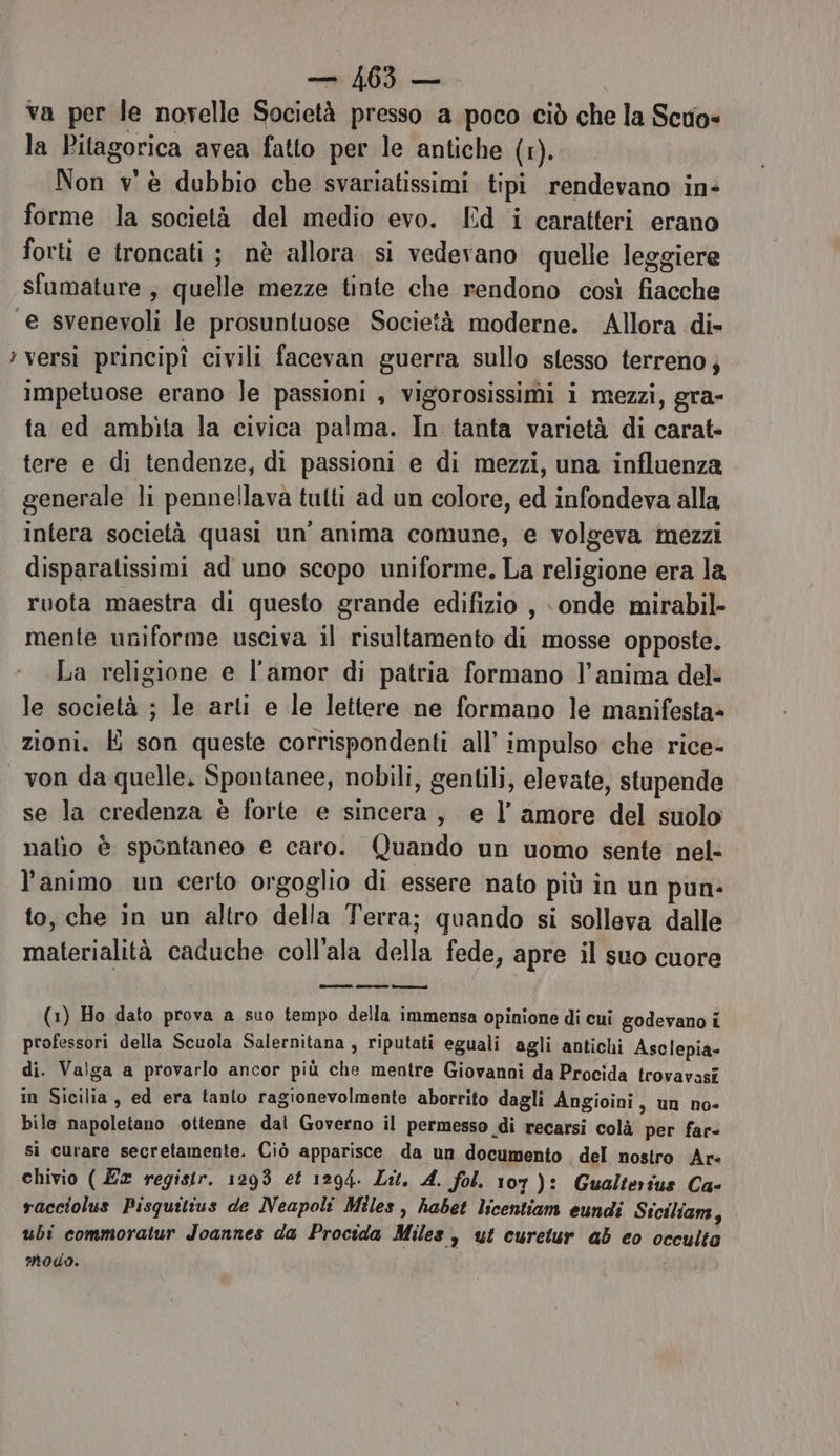 — 163 — va per le novelle Società presso a poco ciò che la Scuo= la Pitagorica avea fatto per le antiche (1). Non v'è dubbio che svariatissimi tipi rendevano in: forme la società del medio evo. Ed i caratteri erano forti e troncati ; nè allora si vedevano quelle leggiere sfumature; quelle mezze tinte che rendono così fiacche e svenevoli le prosuntuose Società moderne. Allora di» ;versì principî civili facevan guerra sullo stesso terreno; impetuose erano le passioni , vigorosissimi i mezzi, gra- ta ed ambita la civica palma. In tanta varietà di carat- tere e di tendenze, di passioni e di mezzi, una influenza generale li pennellava tutti ad un colore, ed infondeva alla intera società quasi un’ anima comune, e volgeva mezzi disparalissimi ad uno scopo uniforme. La religione era la ruota maestra di questo grande edifizio , onde mirabil- mente uniforme usciva il risultamento di mosse opposte. La religione e l'amor di patria formano l’anima del: le società ; le arti e le lettere ne formano le manifesta» zioni. E son queste corrispondenti all’ impulso che rice- von da quelle. Spontanee, nobili, gentili, elevate, stupende se la credenza è forte e sincera, e l’amore del suolo nalio è spontaneo e caro. Quando un uomo sente nel- l'animo un certo orgoglio di essere nato più in un pun- to, che in un altro della Terra; quando si solleva dalle materialità caduche coll'ala della fede, apre il suo cuore ia sero con (1) Ho dato prova a suo tempo della immensa opinione di cui godevano i professori della Scuola Salernitana, riputati eguali agli antichi Asclepia- di. Valga a provarlo ancor più che mentre Giovanni da Procida trovavasi in Sicilia, ed era tanlo ragionevolmente aborrito dagli Angioini , un no- bile napoletano ottenne dal Governo il permesso di recarsi colà per far- si curare secretamente. Ciò apparisce da un documento del nostro Ar: chivio ( Ex registr. 1293 et 1294. Lit. 4. Sol. 107): Gualterius Ca- racciolus Pisquitius de Neapoli Miles, habet licentiam eundi Stciliam, ubi commoratur Joannes da Procida Miles , ut curetur ab co occulto modo.