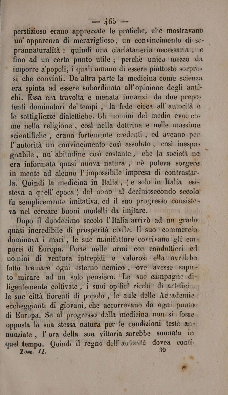 perstizioso erano apprezzate le pratiche, che mostravano un’ apparenza di meraviglioso, un convincimento di: so- prannaturalità : quindi una ciarlataneria necessaria, e fino ad un certo punto utile; perchè unico mezzo da imporre a'popoli, i quali amano di essere piuttosto sorpre- si che convinti. Da altra parte la medicina come scienza era spinta ad essere subordinata all'opinione degli anti- chi. Essa ‘era travolta e menata innanzi. da due prepo: tenti dominatori de’ tempi, la fede cieca all'autorità e le sottigliezze dialettiche. Gli uoinini del medio evo, co- me nella religione , così nella dottrina e nelle massime scientifiche , erano fortemente credenti, ed aveano per l'autorità un convincimento così assoluto , così inespi- gnabile, un’ abitadine così costante, che la società ne era informala quasi nuova natura , nè poteva sorgere in mente ad alcuno l'impossibile impresa di contrastar- la. Quindi la medicina in Italia, (e solo in Italia esi- steva a quell’ epoca’) dal nono al decimosecondo secolo fu semplicemente ‘imitativa, ed il suo progresso consiste» va nel cercare buoni modelli da imilare. Dopo il duodecimo secolo l'Italia arrivò ‘ad un grado quasi incredibile di prosperità civile. Il suo commercia dominava i mari, le sue manifatture covrivano gli em- porei di Europa. Forte nelle armi con condottieri ed uomini di ventura intrepidi e valorosi ‘ella avrebbe fatto tremare ogni esterno nemico , ‘ove avesse sapu- to mirare ad un solo pensiero. Toe sue campagne di-. ligenlemente coltivate , i suoi opific? ricchi» di artefici. lai sue ciltà fiorenti di popolo , le aule delle Ac-»adeniie, eccheggianti di giovani, che accorrèvano da ogni punto di Europa. Se al progresso della medicina non:si . fosse opposta la sua stessa natura per ie condizioni teslè an- nunziate , l'ora della sua vittoria sarebbe suonata in quel tempo. Quindi il regno dell'autorità dovea conti Tom. Il. 30 : #% È